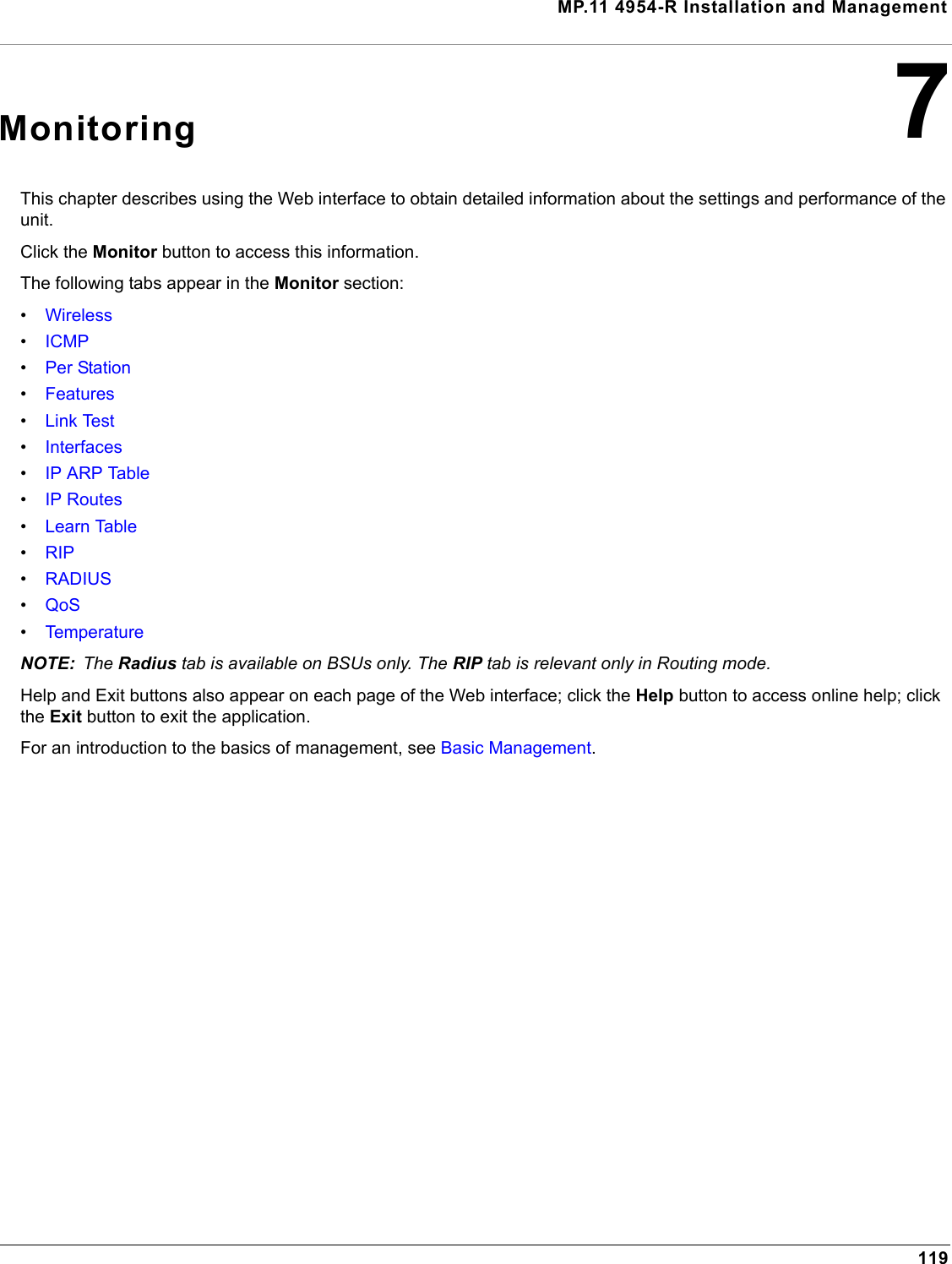 MP.11 4954-R Installation and Management1197MonitoringThis chapter describes using the Web interface to obtain detailed information about the settings and performance of the unit. Click the Monitor button to access this information. The following tabs appear in the Monitor section:•Wireless•ICMP•Per Station•Features•Link Test•Interfaces•IP ARP Table•IP Routes•Learn Table•RIP•RADIUS•QoS•TemperatureNOTE: The Radius tab is available on BSUs only. The RIP tab is relevant only in Routing mode.Help and Exit buttons also appear on each page of the Web interface; click the Help button to access online help; click the Exit button to exit the application.For an introduction to the basics of management, see Basic Management.