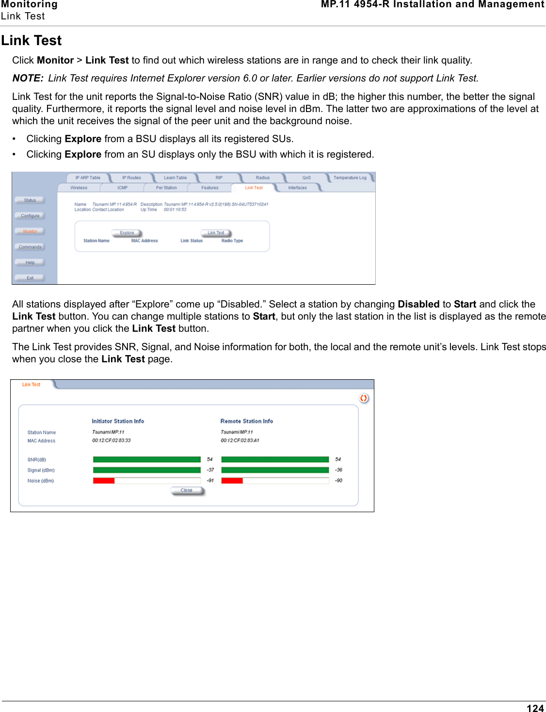 Monitoring MP.11 4954-R Installation and ManagementLink Test124Link TestClick Monitor &gt; Link Test to find out which wireless stations are in range and to check their link quality.NOTE: Link Test requires Internet Explorer version 6.0 or later. Earlier versions do not support Link Test.Link Test for the unit reports the Signal-to-Noise Ratio (SNR) value in dB; the higher this number, the better the signal quality. Furthermore, it reports the signal level and noise level in dBm. The latter two are approximations of the level at which the unit receives the signal of the peer unit and the background noise.• Clicking Explore from a BSU displays all its registered SUs.• Clicking Explore from an SU displays only the BSU with which it is registered.All stations displayed after “Explore” come up “Disabled.” Select a station by changing Disabled to Start and click the Link Test button. You can change multiple stations to Start, but only the last station in the list is displayed as the remote partner when you click the Link Test button.The Link Test provides SNR, Signal, and Noise information for both, the local and the remote unit’s levels. Link Test stops when you close the Link Test page.