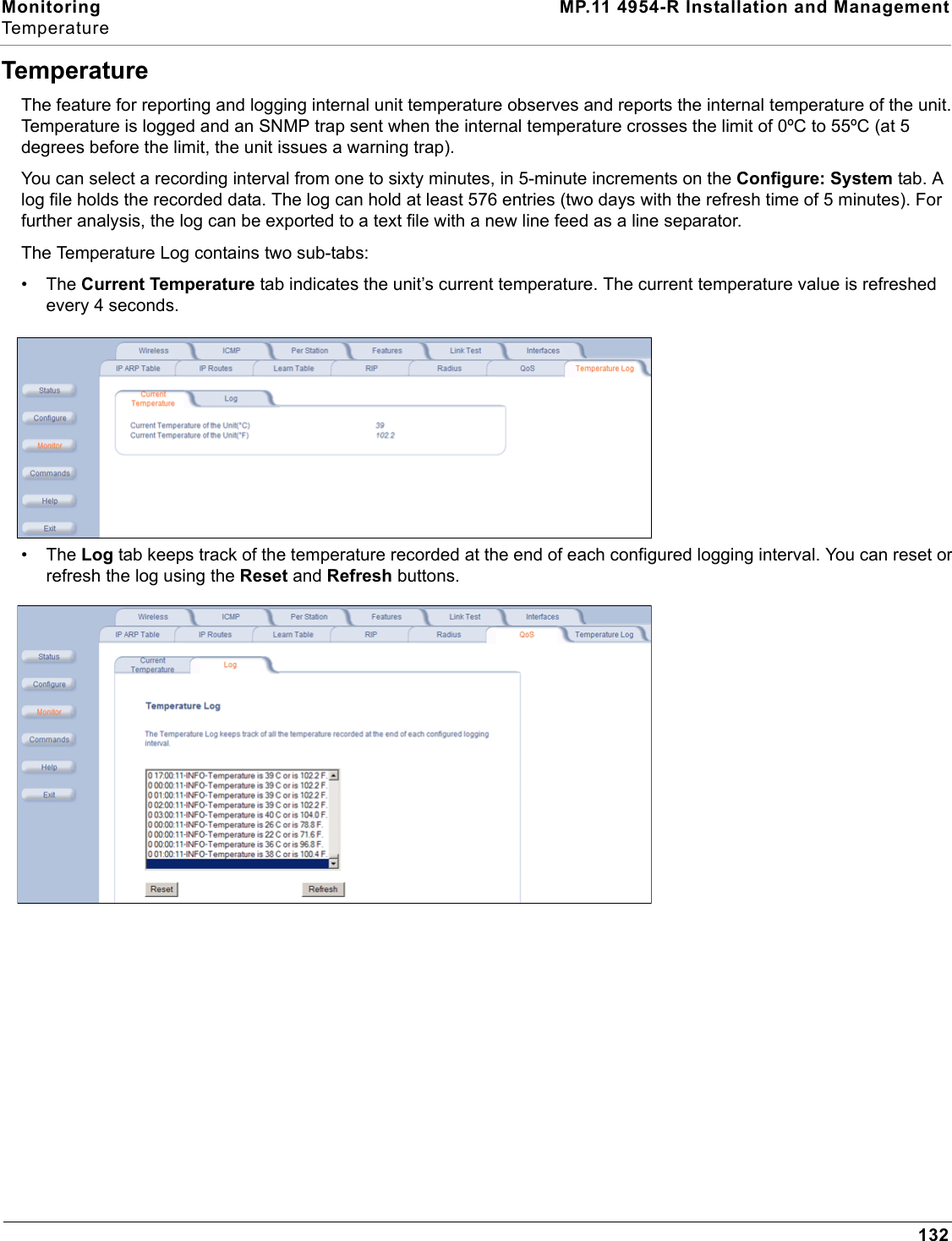 Monitoring MP.11 4954-R Installation and ManagementTemperature132TemperatureThe feature for reporting and logging internal unit temperature observes and reports the internal temperature of the unit. Temperature is logged and an SNMP trap sent when the internal temperature crosses the limit of 0ºC to 55ºC (at 5 degrees before the limit, the unit issues a warning trap). You can select a recording interval from one to sixty minutes, in 5-minute increments on the Configure: System tab. A log file holds the recorded data. The log can hold at least 576 entries (two days with the refresh time of 5 minutes). For further analysis, the log can be exported to a text file with a new line feed as a line separator. The Temperature Log contains two sub-tabs:•The Current Temperature tab indicates the unit’s current temperature. The current temperature value is refreshed every 4 seconds.•The Log tab keeps track of the temperature recorded at the end of each configured logging interval. You can reset or refresh the log using the Reset and Refresh buttons.