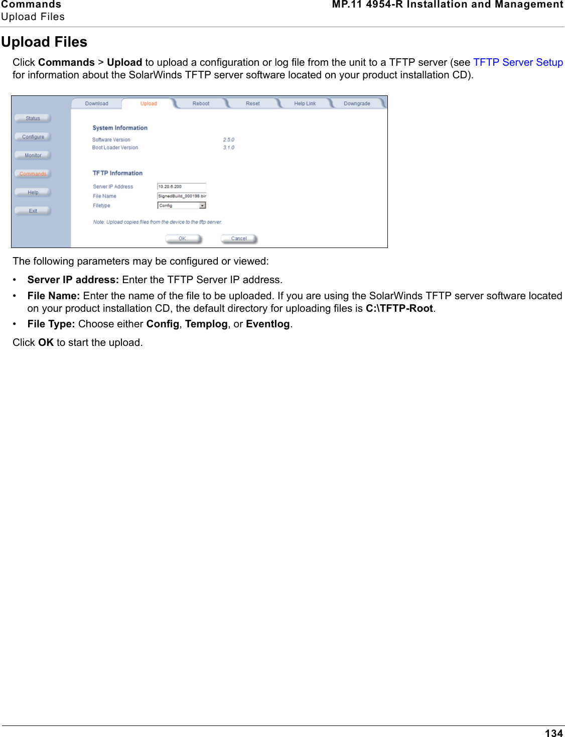 Commands MP.11 4954-R Installation and ManagementUpload Files134Upload FilesClick Commands &gt; Upload to upload a configuration or log file from the unit to a TFTP server (see TFTP Server Setup for information about the SolarWinds TFTP server software located on your product installation CD).The following parameters may be configured or viewed:•Server IP address: Enter the TFTP Server IP address.•File Name: Enter the name of the file to be uploaded. If you are using the SolarWinds TFTP server software located on your product installation CD, the default directory for uploading files is C:\TFTP-Root.•File Type: Choose either Config, Templog, or Eventlog.Click OK to start the upload.