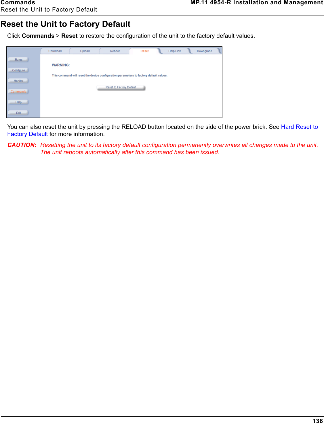 Commands MP.11 4954-R Installation and ManagementReset the Unit to Factory Default136Reset the Unit to Factory DefaultClick Commands &gt; Reset to restore the configuration of the unit to the factory default values.You can also reset the unit by pressing the RELOAD button located on the side of the power brick. See Hard Reset to Factory Default for more information. CAUTION: Resetting the unit to its factory default configuration permanently overwrites all changes made to the unit. The unit reboots automatically after this command has been issued.
