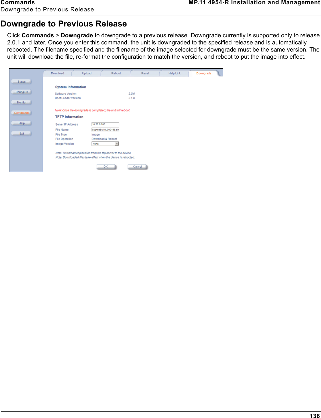 Commands MP.11 4954-R Installation and ManagementDowngrade to Previous Release138Downgrade to Previous ReleaseClick Commands &gt; Downgrade to downgrade to a previous release. Downgrade currently is supported only to release 2.0.1 and later. Once you enter this command, the unit is downgraded to the specified release and is automatically rebooted. The filename specified and the filename of the image selected for downgrade must be the same version. The unit will download the file, re-format the configuration to match the version, and reboot to put the image into effect.