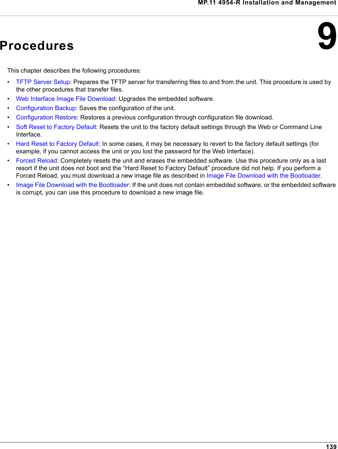 MP.11 4954-R Installation and Management1399ProceduresThis chapter describes the following procedures:•TFTP Server Setup: Prepares the TFTP server for transferring files to and from the unit. This procedure is used by the other procedures that transfer files.•Web Interface Image File Download: Upgrades the embedded software.•Configuration Backup: Saves the configuration of the unit.•Configuration Restore: Restores a previous configuration through configuration file download.•Soft Reset to Factory Default: Resets the unit to the factory default settings through the Web or Command Line Interface.•Hard Reset to Factory Default: In some cases, it may be necessary to revert to the factory default settings (for example, if you cannot access the unit or you lost the password for the Web Interface).•Forced Reload: Completely resets the unit and erases the embedded software. Use this procedure only as a last resort if the unit does not boot and the “Hard Reset to Factory Default” procedure did not help. If you perform a Forced Reload, you must download a new image file as described in Image File Download with the Bootloader.•Image File Download with the Bootloader: If the unit does not contain embedded software, or the embedded software is corrupt, you can use this procedure to download a new image file.