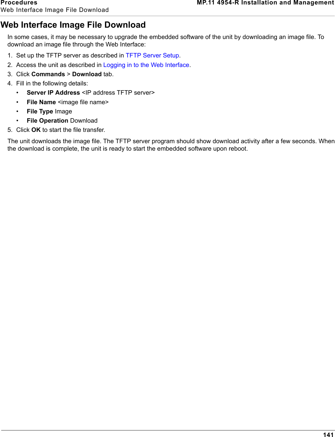 Procedures MP.11 4954-R Installation and ManagementWeb Interface Image File Download141Web Interface Image File DownloadIn some cases, it may be necessary to upgrade the embedded software of the unit by downloading an image file. To download an image file through the Web Interface:1. Set up the TFTP server as described in TFTP Server Setup.2. Access the unit as described in Logging in to the Web Interface.3. Click Commands &gt; Download tab.4. Fill in the following details:•Server IP Address &lt;IP address TFTP server&gt;•File Name &lt;image file name&gt;•File Type Image•File Operation Download5. Click OK to start the file transfer.The unit downloads the image file. The TFTP server program should show download activity after a few seconds. When the download is complete, the unit is ready to start the embedded software upon reboot.