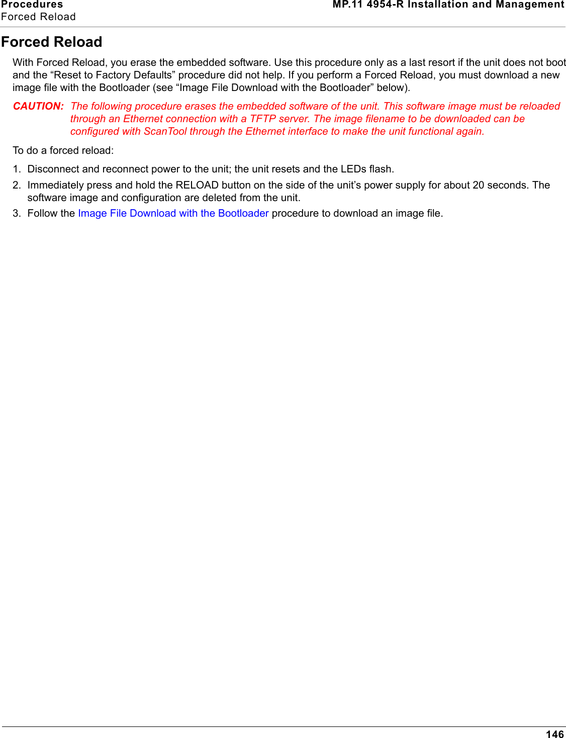 Procedures MP.11 4954-R Installation and ManagementForced Reload146Forced ReloadWith Forced Reload, you erase the embedded software. Use this procedure only as a last resort if the unit does not boot and the “Reset to Factory Defaults” procedure did not help. If you perform a Forced Reload, you must download a new image file with the Bootloader (see “Image File Download with the Bootloader” below).CAUTION: The following procedure erases the embedded software of the unit. This software image must be reloaded through an Ethernet connection with a TFTP server. The image filename to be downloaded can be configured with ScanTool through the Ethernet interface to make the unit functional again.To do a forced reload:1. Disconnect and reconnect power to the unit; the unit resets and the LEDs flash.2. Immediately press and hold the RELOAD button on the side of the unit’s power supply for about 20 seconds. The software image and configuration are deleted from the unit.3. Follow the Image File Download with the Bootloader procedure to download an image file. 