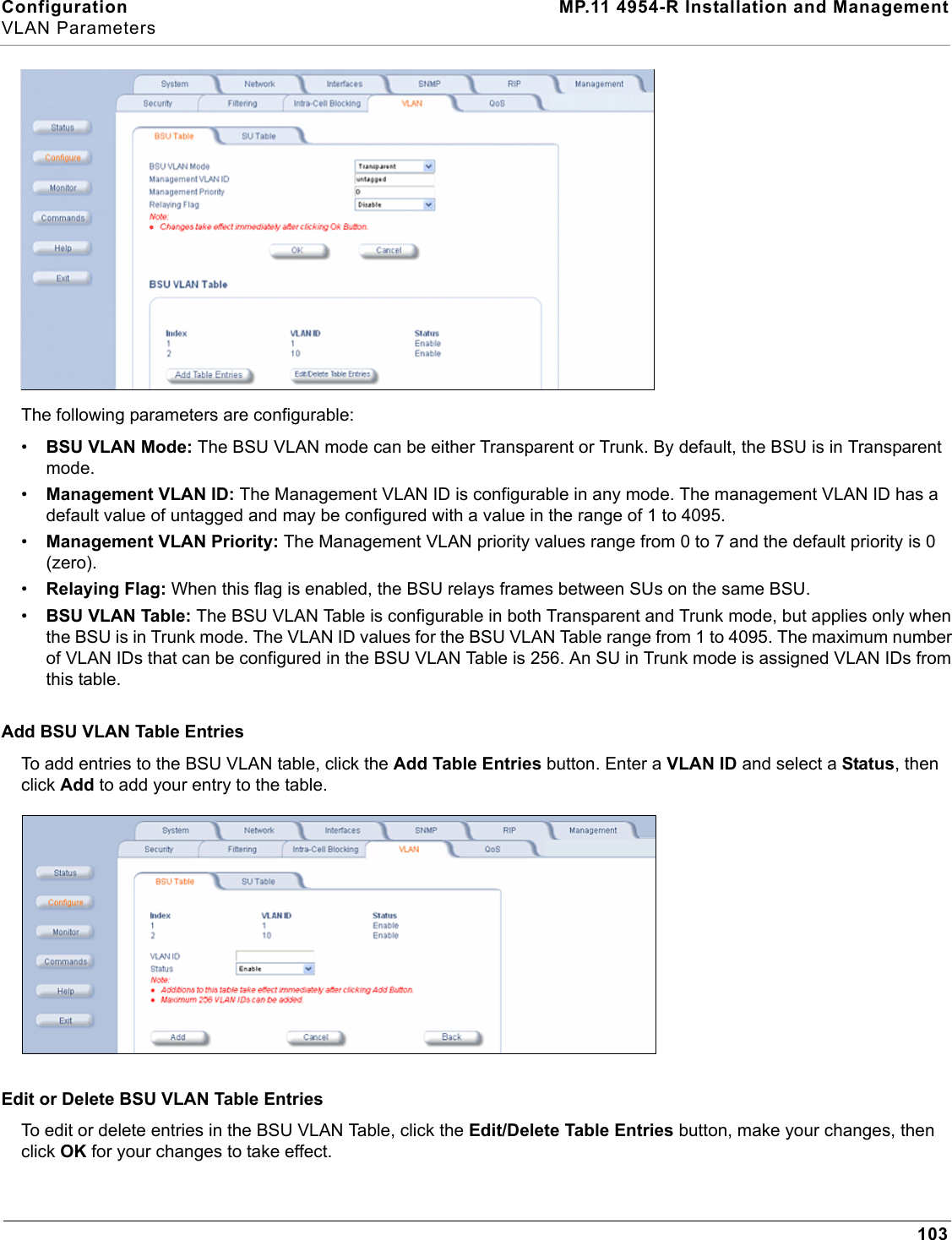 Configuration MP.11 4954-R Installation and ManagementVLAN Parameters103The following parameters are configurable:•BSU VLAN Mode: The BSU VLAN mode can be either Transparent or Trunk. By default, the BSU is in Transparent mode.•Management VLAN ID: The Management VLAN ID is configurable in any mode. The management VLAN ID has a default value of untagged and may be configured with a value in the range of 1 to 4095.•Management VLAN Priority: The Management VLAN priority values range from 0 to 7 and the default priority is 0 (zero).•Relaying Flag: When this flag is enabled, the BSU relays frames between SUs on the same BSU.•BSU VLAN Table: The BSU VLAN Table is configurable in both Transparent and Trunk mode, but applies only when the BSU is in Trunk mode. The VLAN ID values for the BSU VLAN Table range from 1 to 4095. The maximum number of VLAN IDs that can be configured in the BSU VLAN Table is 256. An SU in Trunk mode is assigned VLAN IDs from this table.Add BSU VLAN Table EntriesTo add entries to the BSU VLAN table, click the Add Table Entries button. Enter a VLAN ID and select a Status, then click Add to add your entry to the table.Edit or Delete BSU VLAN Table EntriesTo edit or delete entries in the BSU VLAN Table, click the Edit/Delete Table Entries button, make your changes, then click OK for your changes to take effect.