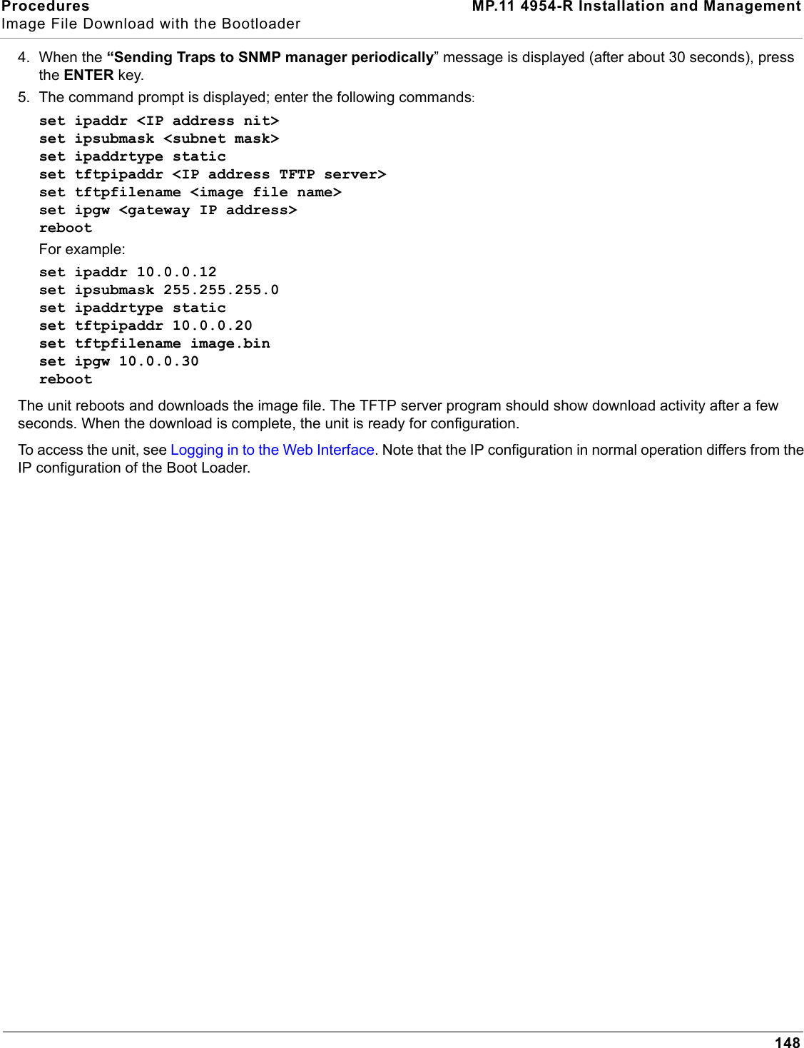 Procedures MP.11 4954-R Installation and ManagementImage File Download with the Bootloader1484. When the “Sending Traps to SNMP manager periodically” message is displayed (after about 30 seconds), press the ENTER key.5. The command prompt is displayed; enter the following commands:set ipaddr &lt;IP address nit&gt;set ipsubmask &lt;subnet mask&gt;set ipaddrtype staticset tftpipaddr &lt;IP address TFTP server&gt;set tftpfilename &lt;image file name&gt;set ipgw &lt;gateway IP address&gt;rebootFor example:set ipaddr 10.0.0.12set ipsubmask 255.255.255.0set ipaddrtype staticset tftpipaddr 10.0.0.20set tftpfilename image.binset ipgw 10.0.0.30rebootThe unit reboots and downloads the image file. The TFTP server program should show download activity after a few seconds. When the download is complete, the unit is ready for configuration.To access the unit, see Logging in to the Web Interface. Note that the IP configuration in normal operation differs from the IP configuration of the Boot Loader.