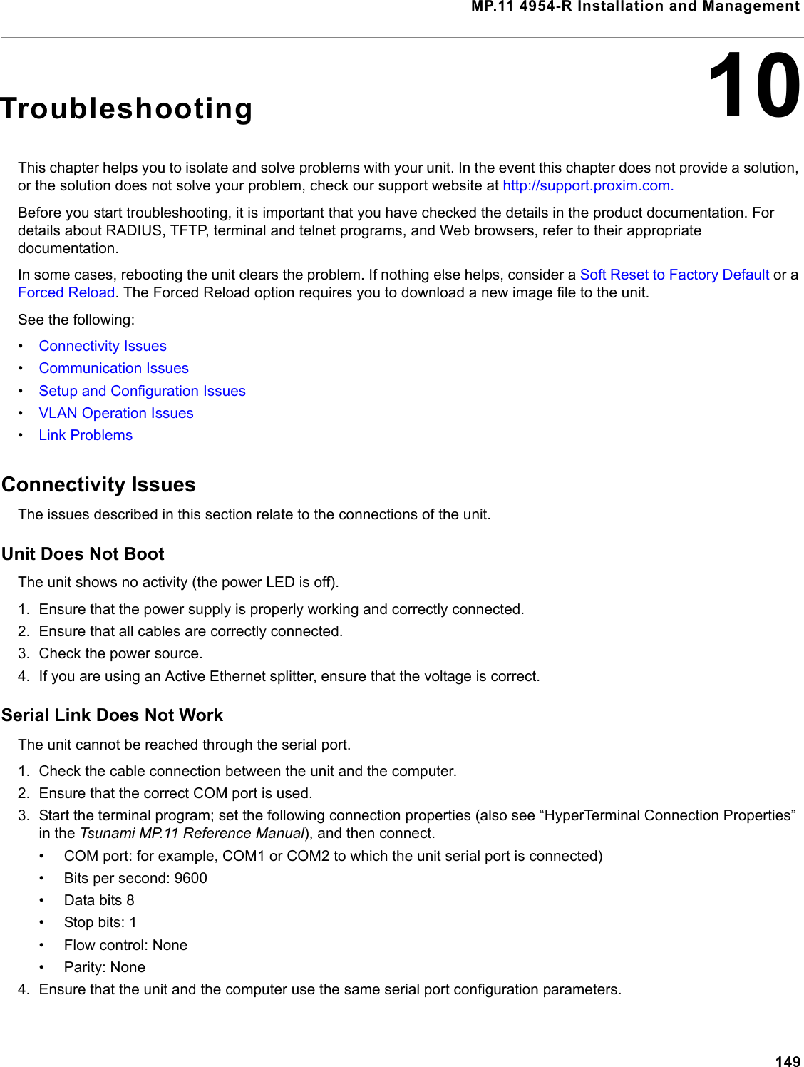 MP.11 4954-R Installation and Management14910TroubleshootingThis chapter helps you to isolate and solve problems with your unit. In the event this chapter does not provide a solution, or the solution does not solve your problem, check our support website at http://support.proxim.com. Before you start troubleshooting, it is important that you have checked the details in the product documentation. For details about RADIUS, TFTP, terminal and telnet programs, and Web browsers, refer to their appropriate documentation.In some cases, rebooting the unit clears the problem. If nothing else helps, consider a Soft Reset to Factory Default or a Forced Reload. The Forced Reload option requires you to download a new image file to the unit.See the following:•Connectivity Issues•Communication Issues•Setup and Configuration Issues•VLAN Operation Issues•Link ProblemsConnectivity IssuesThe issues described in this section relate to the connections of the unit.Unit Does Not BootThe unit shows no activity (the power LED is off).1. Ensure that the power supply is properly working and correctly connected.2. Ensure that all cables are correctly connected.3. Check the power source.4. If you are using an Active Ethernet splitter, ensure that the voltage is correct.Serial Link Does Not WorkThe unit cannot be reached through the serial port.1. Check the cable connection between the unit and the computer.2. Ensure that the correct COM port is used.3. Start the terminal program; set the following connection properties (also see “HyperTerminal Connection Properties” in the Tsunami MP.11 Reference Manual), and then connect.• COM port: for example, COM1 or COM2 to which the unit serial port is connected)• Bits per second: 9600• Data bits 8• Stop bits: 1• Flow control: None• Parity: None4. Ensure that the unit and the computer use the same serial port configuration parameters.