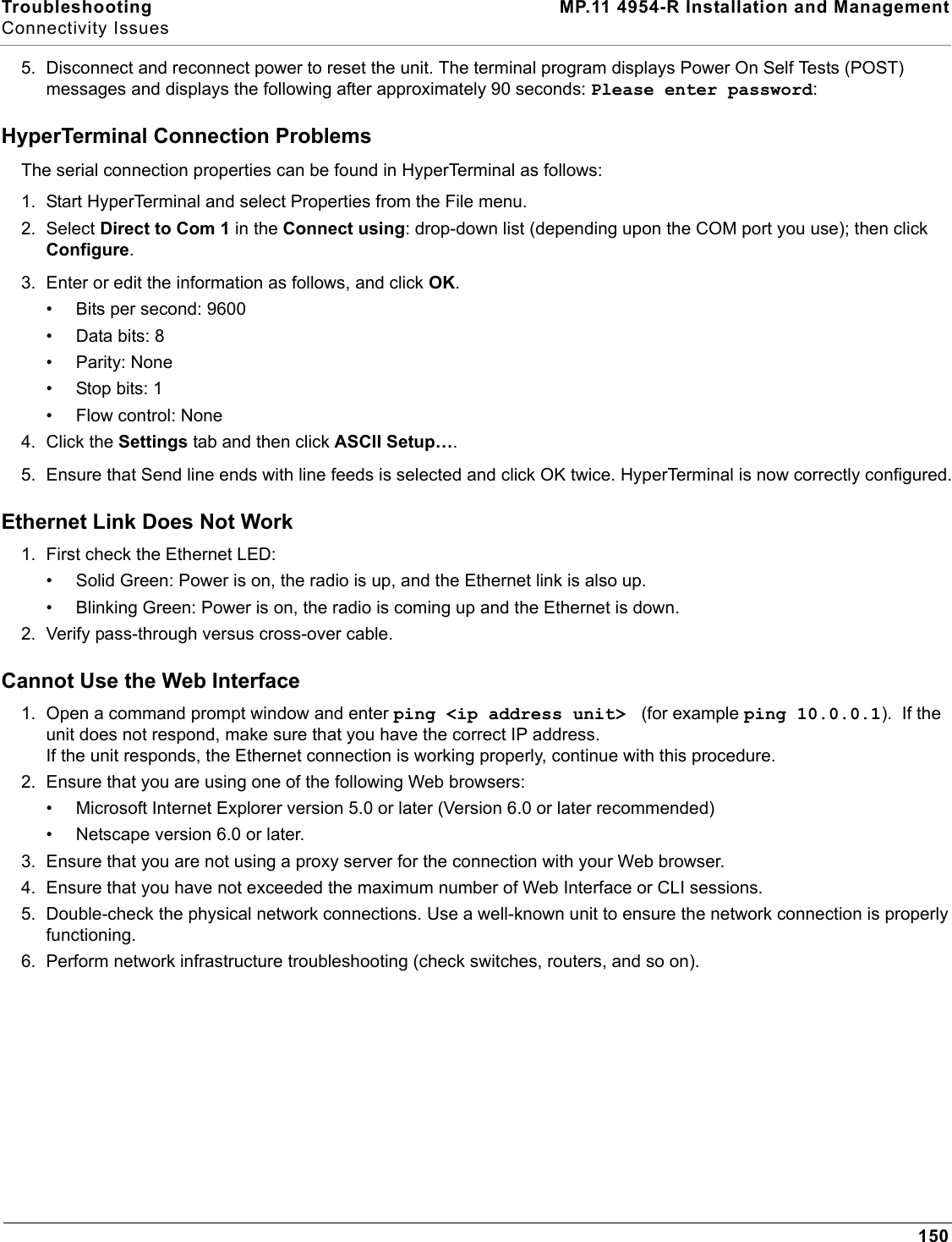Troubleshooting MP.11 4954-R Installation and ManagementConnectivity Issues1505. Disconnect and reconnect power to reset the unit. The terminal program displays Power On Self Tests (POST) messages and displays the following after approximately 90 seconds: Please enter password:HyperTerminal Connection ProblemsThe serial connection properties can be found in HyperTerminal as follows:1. Start HyperTerminal and select Properties from the File menu.2. Select Direct to Com 1 in the Connect using: drop-down list (depending upon the COM port you use); then click Configure. 3. Enter or edit the information as follows, and click OK.• Bits per second: 9600• Data bits: 8• Parity: None• Stop bits: 1• Flow control: None4. Click the Settings tab and then click ASCII Setup…. 5. Ensure that Send line ends with line feeds is selected and click OK twice. HyperTerminal is now correctly configured.Ethernet Link Does Not Work1. First check the Ethernet LED:• Solid Green: Power is on, the radio is up, and the Ethernet link is also up.• Blinking Green: Power is on, the radio is coming up and the Ethernet is down.2. Verify pass-through versus cross-over cable.Cannot Use the Web Interface1. Open a command prompt window and enter ping &lt;ip address unit&gt;  (for example ping 10.0.0.1).  If the unit does not respond, make sure that you have the correct IP address.If the unit responds, the Ethernet connection is working properly, continue with this procedure.2. Ensure that you are using one of the following Web browsers:• Microsoft Internet Explorer version 5.0 or later (Version 6.0 or later recommended)• Netscape version 6.0 or later.3. Ensure that you are not using a proxy server for the connection with your Web browser.4. Ensure that you have not exceeded the maximum number of Web Interface or CLI sessions.5. Double-check the physical network connections. Use a well-known unit to ensure the network connection is properly functioning.6. Perform network infrastructure troubleshooting (check switches, routers, and so on).