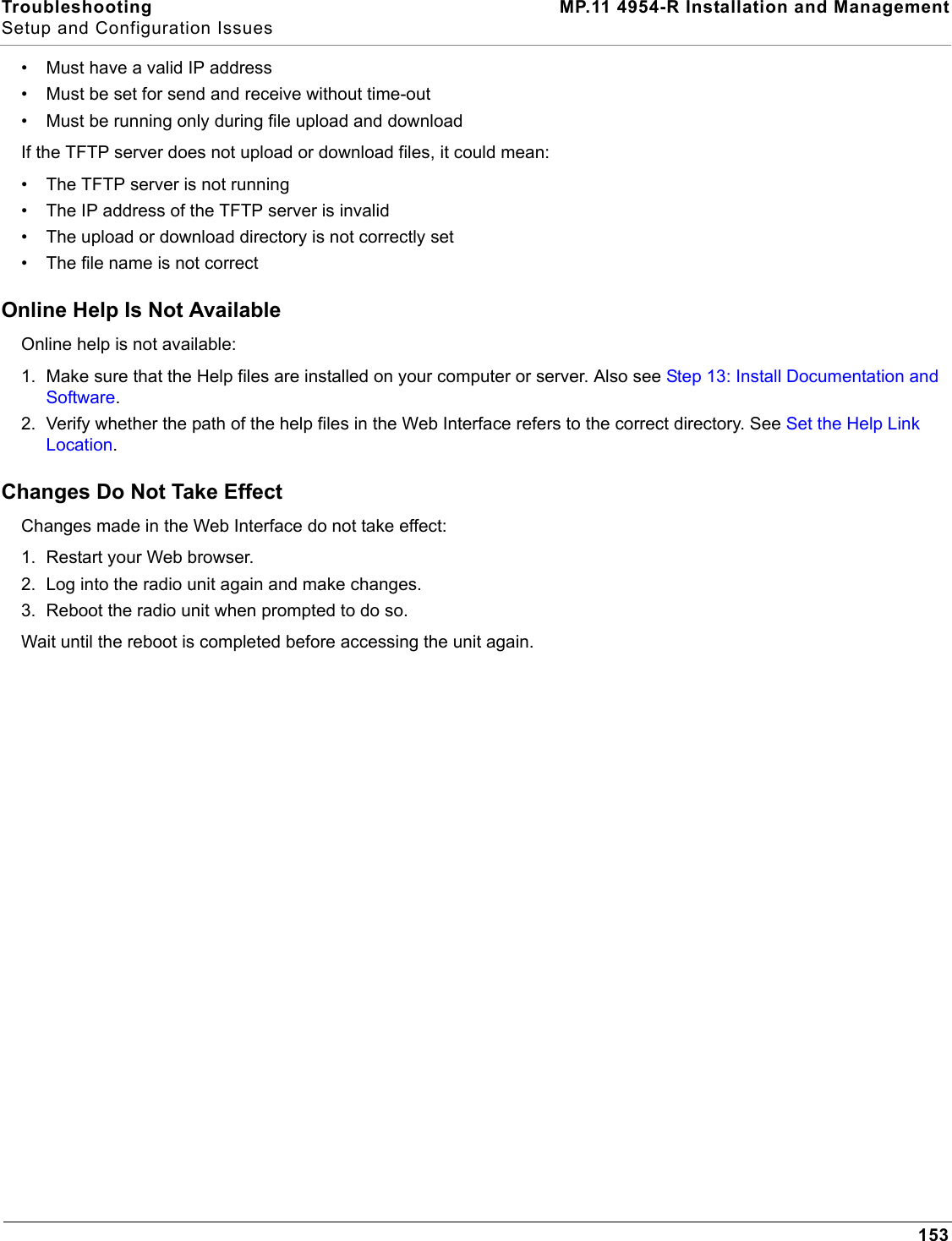 Troubleshooting MP.11 4954-R Installation and ManagementSetup and Configuration Issues153• Must have a valid IP address• Must be set for send and receive without time-out• Must be running only during file upload and downloadIf the TFTP server does not upload or download files, it could mean:• The TFTP server is not running• The IP address of the TFTP server is invalid• The upload or download directory is not correctly set• The file name is not correctOnline Help Is Not AvailableOnline help is not available:1. Make sure that the Help files are installed on your computer or server. Also see Step 13: Install Documentation and Software.2. Verify whether the path of the help files in the Web Interface refers to the correct directory. See Set the Help Link Location.Changes Do Not Take EffectChanges made in the Web Interface do not take effect:1. Restart your Web browser.2. Log into the radio unit again and make changes.3. Reboot the radio unit when prompted to do so.Wait until the reboot is completed before accessing the unit again.