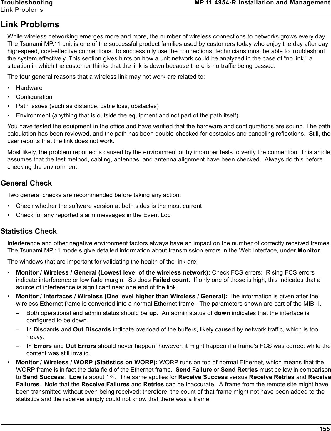 Troubleshooting MP.11 4954-R Installation and ManagementLink Problems155Link ProblemsWhile wireless networking emerges more and more, the number of wireless connections to networks grows every day. The Tsunami MP.11 unit is one of the successful product families used by customers today who enjoy the day after day high-speed, cost-effective connections. To successfully use the connections, technicians must be able to troubleshoot the system effectively. This section gives hints on how a unit network could be analyzed in the case of “no link,” a situation in which the customer thinks that the link is down because there is no traffic being passed.The four general reasons that a wireless link may not work are related to:• Hardware• Configuration• Path issues (such as distance, cable loss, obstacles)• Environment (anything that is outside the equipment and not part of the path itself)You have tested the equipment in the office and have verified that the hardware and configurations are sound. The path calculation has been reviewed, and the path has been double-checked for obstacles and canceling reflections.  Still, the user reports that the link does not work.Most likely, the problem reported is caused by the environment or by improper tests to verify the connection. This article assumes that the test method, cabling, antennas, and antenna alignment have been checked.  Always do this before checking the environment.General CheckTwo general checks are recommended before taking any action:• Check whether the software version at both sides is the most current• Check for any reported alarm messages in the Event LogStatistics CheckInterference and other negative environment factors always have an impact on the number of correctly received frames. The Tsunami MP.11 models give detailed information about transmission errors in the Web interface, under Monitor.The windows that are important for validating the health of the link are:•Monitor / Wireless / General (Lowest level of the wireless network): Check FCS errors:  Rising FCS errors indicate interference or low fade margin.  So does Failed count.  If only one of those is high, this indicates that a source of interference is significant near one end of the link.•Monitor / Interfaces / Wireless (One level higher than Wireless / General): The information is given after the wireless Ethernet frame is converted into a normal Ethernet frame.  The parameters shown are part of the MIB-II.– Both operational and admin status should be up.  An admin status of down indicates that the interface is configured to be down.–In Discards and Out Discards indicate overload of the buffers, likely caused by network traffic, which is too heavy.–In Errors and Out Errors should never happen; however, it might happen if a frame’s FCS was correct while the content was still invalid.•Monitor / Wireless / WORP (Statistics on WORP): WORP runs on top of normal Ethernet, which means that the WORP frame is in fact the data field of the Ethernet frame.  Send Failure or Send Retries must be low in comparison to Send Success.  Low is about 1%.  The same applies for Receive Success versus Receive Retries and Receive Failures.  Note that the Receive Failures and Retries can be inaccurate.  A frame from the remote site might have been transmitted without even being received; therefore, the count of that frame might not have been added to the statistics and the receiver simply could not know that there was a frame.