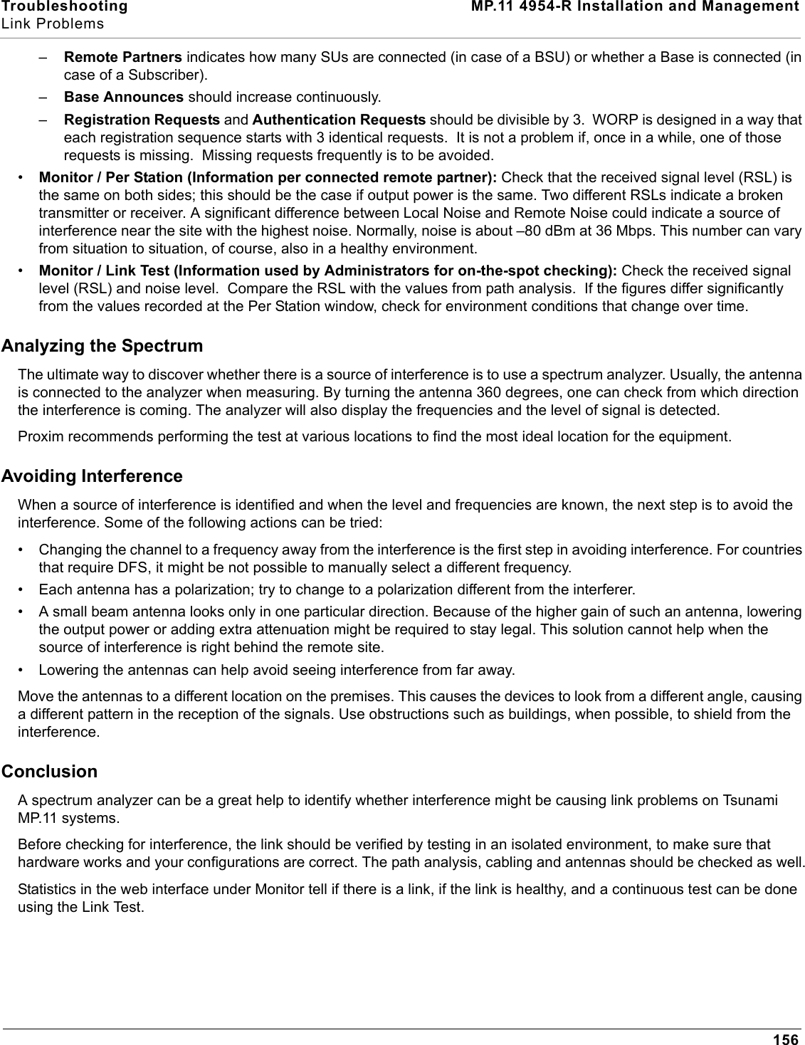 Troubleshooting MP.11 4954-R Installation and ManagementLink Problems156–Remote Partners indicates how many SUs are connected (in case of a BSU) or whether a Base is connected (in case of a Subscriber).–Base Announces should increase continuously.–Registration Requests and Authentication Requests should be divisible by 3.  WORP is designed in a way that each registration sequence starts with 3 identical requests.  It is not a problem if, once in a while, one of those requests is missing.  Missing requests frequently is to be avoided.•Monitor / Per Station (Information per connected remote partner): Check that the received signal level (RSL) is the same on both sides; this should be the case if output power is the same. Two different RSLs indicate a broken transmitter or receiver. A significant difference between Local Noise and Remote Noise could indicate a source of interference near the site with the highest noise. Normally, noise is about –80 dBm at 36 Mbps. This number can vary from situation to situation, of course, also in a healthy environment.•Monitor / Link Test (Information used by Administrators for on-the-spot checking): Check the received signal level (RSL) and noise level.  Compare the RSL with the values from path analysis.  If the figures differ significantly from the values recorded at the Per Station window, check for environment conditions that change over time.Analyzing the SpectrumThe ultimate way to discover whether there is a source of interference is to use a spectrum analyzer. Usually, the antenna is connected to the analyzer when measuring. By turning the antenna 360 degrees, one can check from which direction the interference is coming. The analyzer will also display the frequencies and the level of signal is detected.Proxim recommends performing the test at various locations to find the most ideal location for the equipment.Avoiding InterferenceWhen a source of interference is identified and when the level and frequencies are known, the next step is to avoid the interference. Some of the following actions can be tried:• Changing the channel to a frequency away from the interference is the first step in avoiding interference. For countries that require DFS, it might be not possible to manually select a different frequency.• Each antenna has a polarization; try to change to a polarization different from the interferer.• A small beam antenna looks only in one particular direction. Because of the higher gain of such an antenna, lowering the output power or adding extra attenuation might be required to stay legal. This solution cannot help when the source of interference is right behind the remote site.• Lowering the antennas can help avoid seeing interference from far away.Move the antennas to a different location on the premises. This causes the devices to look from a different angle, causing a different pattern in the reception of the signals. Use obstructions such as buildings, when possible, to shield from the interference.ConclusionA spectrum analyzer can be a great help to identify whether interference might be causing link problems on Tsunami MP.11 systems.Before checking for interference, the link should be verified by testing in an isolated environment, to make sure that hardware works and your configurations are correct. The path analysis, cabling and antennas should be checked as well.Statistics in the web interface under Monitor tell if there is a link, if the link is healthy, and a continuous test can be done using the Link Test.