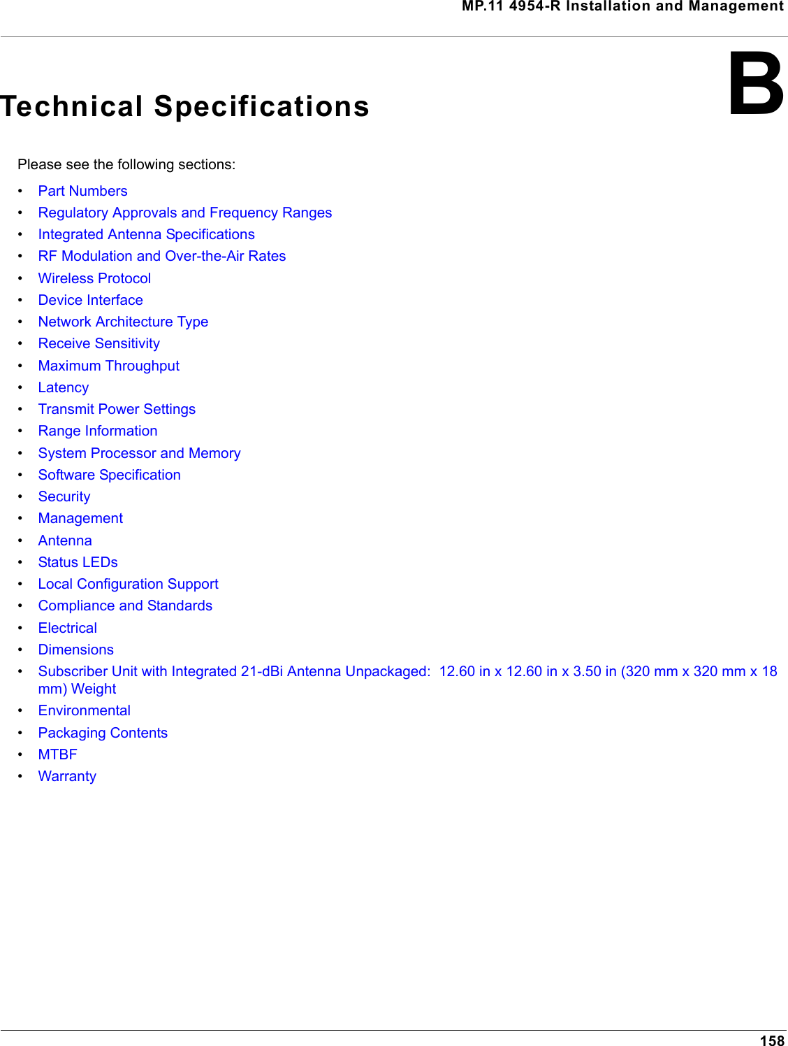 MP.11 4954-R Installation and Management158BTechnical SpecificationsPlease see the following sections:•Part Numbers•Regulatory Approvals and Frequency Ranges•Integrated Antenna Specifications•RF Modulation and Over-the-Air Rates•Wireless Protocol•Device Interface•Network Architecture Type•Receive Sensitivity•Maximum Throughput•Latency•Transmit Power Settings•Range Information•System Processor and Memory•Software Specification•Security•Management•Antenna•Status LEDs•Local Configuration Support•Compliance and Standards•Electrical•Dimensions•Subscriber Unit with Integrated 21-dBi Antenna Unpackaged:  12.60 in x 12.60 in x 3.50 in (320 mm x 320 mm x 18 mm) Weight•Environmental•Packaging Contents•MTBF•Warranty