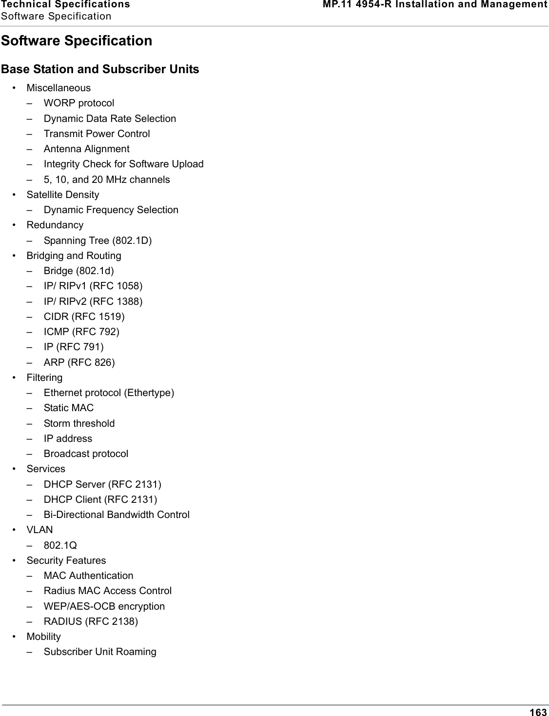 Technical Specifications MP.11 4954-R Installation and ManagementSoftware Specification163Software SpecificationBase Station and Subscriber Units• Miscellaneous– WORP protocol– Dynamic Data Rate Selection– Transmit Power Control– Antenna Alignment– Integrity Check for Software Upload – 5, 10, and 20 MHz channels• Satellite Density– Dynamic Frequency Selection• Redundancy– Spanning Tree (802.1D)• Bridging and Routing– Bridge (802.1d)– IP/ RIPv1 (RFC 1058)– IP/ RIPv2 (RFC 1388)– CIDR (RFC 1519)– ICMP (RFC 792)– IP (RFC 791)– ARP (RFC 826)• Filtering– Ethernet protocol (Ethertype)– Static MAC– Storm threshold– IP address– Broadcast protocol• Services– DHCP Server (RFC 2131)– DHCP Client (RFC 2131)– Bi-Directional Bandwidth Control•VLAN–802.1Q• Security Features– MAC Authentication– Radius MAC Access Control– WEP/AES-OCB encryption– RADIUS (RFC 2138)• Mobility– Subscriber Unit Roaming