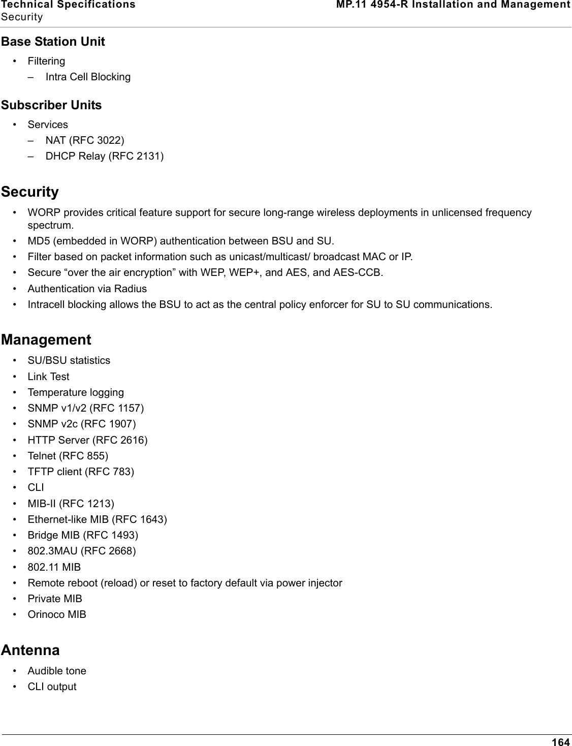 Technical Specifications MP.11 4954-R Installation and ManagementSecurity164Base Station Unit• Filtering – Intra Cell BlockingSubscriber Units• Services– NAT (RFC 3022)– DHCP Relay (RFC 2131)Security• WORP provides critical feature support for secure long-range wireless deployments in unlicensed frequency spectrum.• MD5 (embedded in WORP) authentication between BSU and SU.• Filter based on packet information such as unicast/multicast/ broadcast MAC or IP.• Secure “over the air encryption” with WEP, WEP+, and AES, and AES-CCB. • Authentication via Radius• Intracell blocking allows the BSU to act as the central policy enforcer for SU to SU communications.Management• SU/BSU statistics•Link Test• Temperature logging• SNMP v1/v2 (RFC 1157) • SNMP v2c (RFC 1907)• HTTP Server (RFC 2616)• Telnet (RFC 855)• TFTP client (RFC 783)•CLI• MIB-II (RFC 1213) • Ethernet-like MIB (RFC 1643) • Bridge MIB (RFC 1493)• 802.3MAU (RFC 2668)• 802.11 MIB• Remote reboot (reload) or reset to factory default via power injector• Private MIB• Orinoco MIBAntenna• Audible tone• CLI output