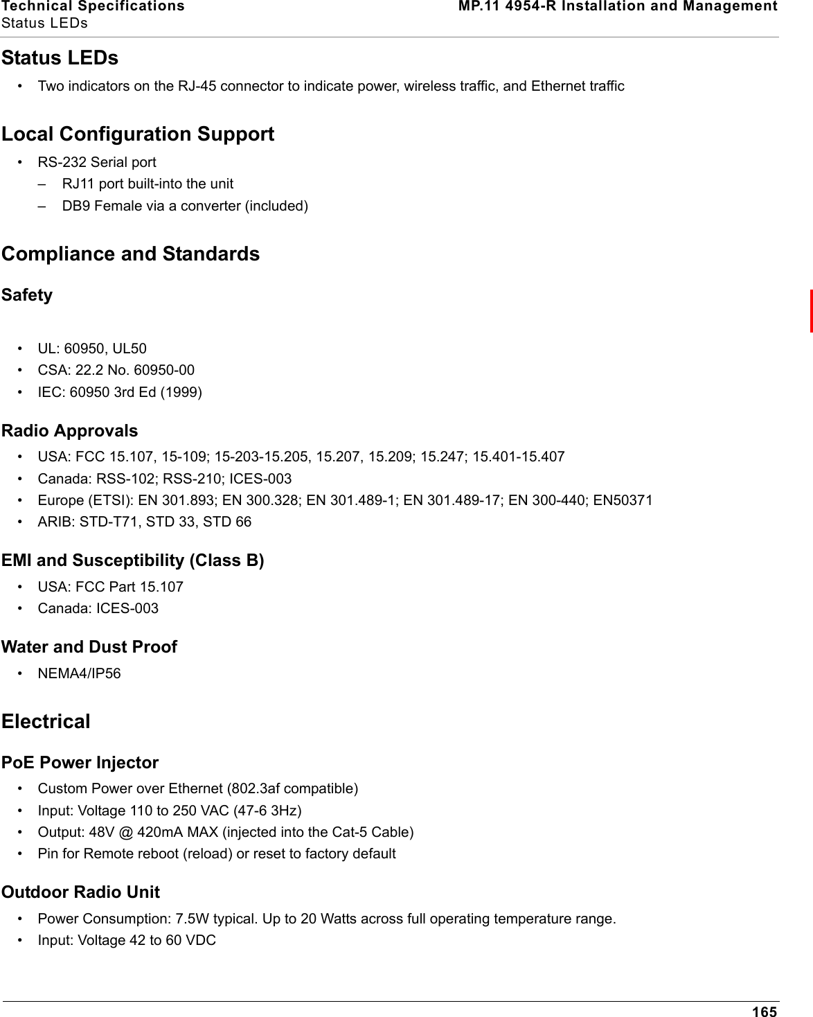 Technical Specifications MP.11 4954-R Installation and ManagementStatus LEDs165Status LEDs• Two indicators on the RJ-45 connector to indicate power, wireless traffic, and Ethernet trafficLocal Configuration Support• RS-232 Serial port– RJ11 port built-into the unit– DB9 Female via a converter (included)Compliance and StandardsSafety • UL: 60950, UL50• CSA: 22.2 No. 60950-00 • IEC: 60950 3rd Ed (1999) Radio Approvals • USA: FCC 15.107, 15-109; 15-203-15.205, 15.207, 15.209; 15.247; 15.401-15.407• Canada: RSS-102; RSS-210; ICES-003• Europe (ETSI): EN 301.893; EN 300.328; EN 301.489-1; EN 301.489-17; EN 300-440; EN50371• ARIB: STD-T71, STD 33, STD 66EMI and Susceptibility (Class B) • USA: FCC Part 15.107 • Canada: ICES-003Water and Dust Proof • NEMA4/IP56ElectricalPoE Power Injector• Custom Power over Ethernet (802.3af compatible)• Input: Voltage 110 to 250 VAC (47-6 3Hz)• Output: 48V @ 420mA MAX (injected into the Cat-5 Cable)• Pin for Remote reboot (reload) or reset to factory defaultOutdoor Radio Unit• Power Consumption: 7.5W typical. Up to 20 Watts across full operating temperature range.• Input: Voltage 42 to 60 VDC