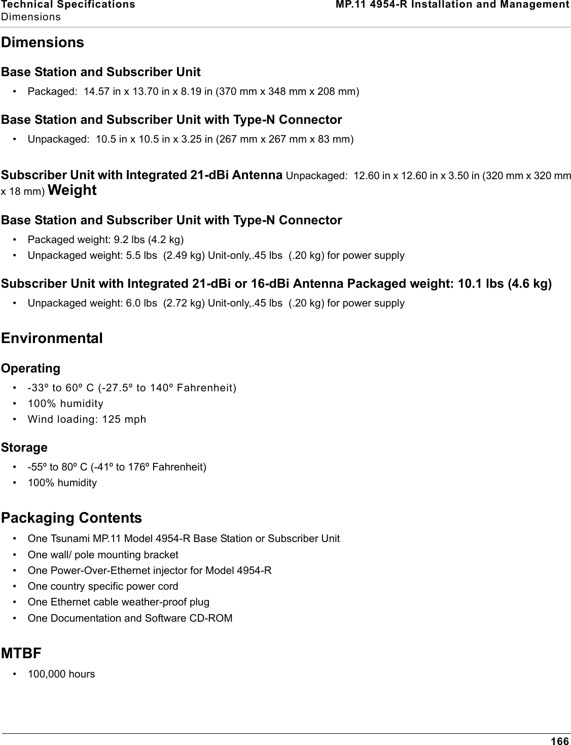 Technical Specifications MP.11 4954-R Installation and ManagementDimensions166DimensionsBase Station and Subscriber Unit• Packaged:  14.57 in x 13.70 in x 8.19 in (370 mm x 348 mm x 208 mm)Base Station and Subscriber Unit with Type-N Connector• Unpackaged:  10.5 in x 10.5 in x 3.25 in (267 mm x 267 mm x 83 mm)Subscriber Unit with Integrated 21-dBi Antenna Unpackaged:  12.60 in x 12.60 in x 3.50 in (320 mm x 320 mm x 18 mm) WeightBase Station and Subscriber Unit with Type-N Connector• Packaged weight: 9.2 lbs (4.2 kg)• Unpackaged weight: 5.5 lbs  (2.49 kg) Unit-only,.45 lbs  (.20 kg) for power supplySubscriber Unit with Integrated 21-dBi or 16-dBi Antenna Packaged weight: 10.1 lbs (4.6 kg)• Unpackaged weight: 6.0 lbs  (2.72 kg) Unit-only,.45 lbs  (.20 kg) for power supplyEnvironmentalOperating• -33º to 60º C (-27.5º to 140º Fahrenheit) • 100% humidity • Wind loading: 125 mph Storage• -55º to 80º C (-41º to 176º Fahrenheit)• 100% humidityPackaging Contents• One Tsunami MP.11 Model 4954-R Base Station or Subscriber Unit• One wall/ pole mounting bracket• One Power-Over-Ethernet injector for Model 4954-R• One country specific power cord• One Ethernet cable weather-proof plug• One Documentation and Software CD-ROMMTBF• 100,000 hours