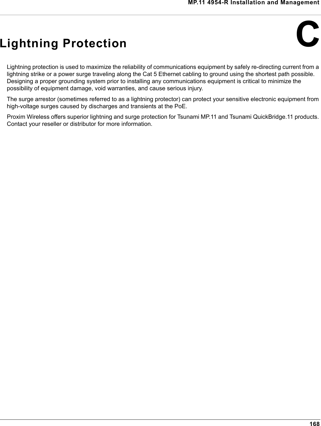 MP.11 4954-R Installation and Management168CLightning ProtectionLightning protection is used to maximize the reliability of communications equipment by safely re-directing current from a lightning strike or a power surge traveling along the Cat 5 Ethernet cabling to ground using the shortest path possible. Designing a proper grounding system prior to installing any communications equipment is critical to minimize the possibility of equipment damage, void warranties, and cause serious injury.The surge arrestor (sometimes referred to as a lightning protector) can protect your sensitive electronic equipment from high-voltage surges caused by discharges and transients at the PoE.Proxim Wireless offers superior lightning and surge protection for Tsunami MP.11 and Tsunami QuickBridge.11 products. Contact your reseller or distributor for more information.