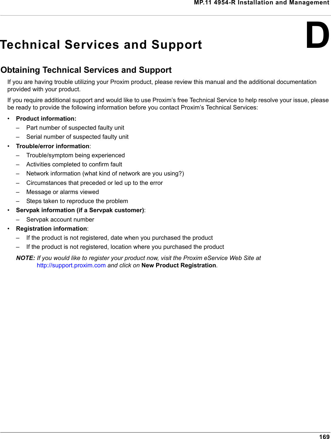 MP.11 4954-R Installation and Management169DTechnical Services and SupportObtaining Technical Services and SupportIf you are having trouble utilizing your Proxim product, please review this manual and the additional documentation provided with your product. If you require additional support and would like to use Proxim’s free Technical Service to help resolve your issue, please be ready to provide the following information before you contact Proxim’s Technical Services: •Product information:– Part number of suspected faulty unit– Serial number of suspected faulty unit•Trouble/error information:– Trouble/symptom being experienced– Activities completed to confirm fault– Network information (what kind of network are you using?)– Circumstances that preceded or led up to the error– Message or alarms viewed– Steps taken to reproduce the problem•Servpak information (if a Servpak customer):– Servpak account number•Registration information:– If the product is not registered, date when you purchased the product– If the product is not registered, location where you purchased the productNOTE: If you would like to register your product now, visit the Proxim eService Web Site at  http://support.proxim.com and click on New Product Registration.