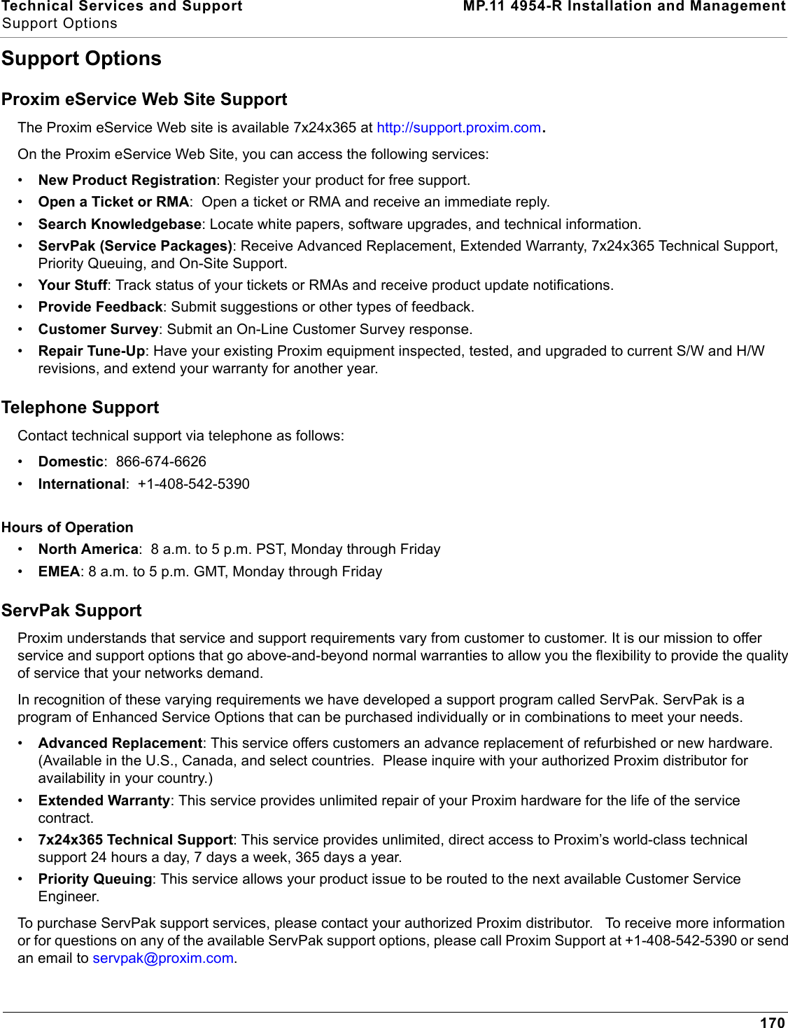 Technical Services and Support MP.11 4954-R Installation and ManagementSupport Options170Support OptionsProxim eService Web Site SupportThe Proxim eService Web site is available 7x24x365 at http://support.proxim.com.On the Proxim eService Web Site, you can access the following services:•New Product Registration: Register your product for free support.•Open a Ticket or RMA:  Open a ticket or RMA and receive an immediate reply.•Search Knowledgebase: Locate white papers, software upgrades, and technical information.•ServPak (Service Packages): Receive Advanced Replacement, Extended Warranty, 7x24x365 Technical Support, Priority Queuing, and On-Site Support.•Your Stuff: Track status of your tickets or RMAs and receive product update notifications. •Provide Feedback: Submit suggestions or other types of feedback.•Customer Survey: Submit an On-Line Customer Survey response.•Repair Tune-Up: Have your existing Proxim equipment inspected, tested, and upgraded to current S/W and H/W revisions, and extend your warranty for another year.Telephone SupportContact technical support via telephone as follows:  •Domestic:  866-674-6626•International:  +1-408-542-5390Hours of Operation•North America:  8 a.m. to 5 p.m. PST, Monday through Friday•EMEA: 8 a.m. to 5 p.m. GMT, Monday through FridayServPak Support Proxim understands that service and support requirements vary from customer to customer. It is our mission to offer service and support options that go above-and-beyond normal warranties to allow you the flexibility to provide the quality of service that your networks demand. In recognition of these varying requirements we have developed a support program called ServPak. ServPak is a program of Enhanced Service Options that can be purchased individually or in combinations to meet your needs. •Advanced Replacement: This service offers customers an advance replacement of refurbished or new hardware. (Available in the U.S., Canada, and select countries.  Please inquire with your authorized Proxim distributor for availability in your country.)•Extended Warranty: This service provides unlimited repair of your Proxim hardware for the life of the service contract.  •7x24x365 Technical Support: This service provides unlimited, direct access to Proxim’s world-class technical support 24 hours a day, 7 days a week, 365 days a year.  •Priority Queuing: This service allows your product issue to be routed to the next available Customer Service Engineer. To purchase ServPak support services, please contact your authorized Proxim distributor.   To receive more information or for questions on any of the available ServPak support options, please call Proxim Support at +1-408-542-5390 or send an email to servpak@proxim.com.