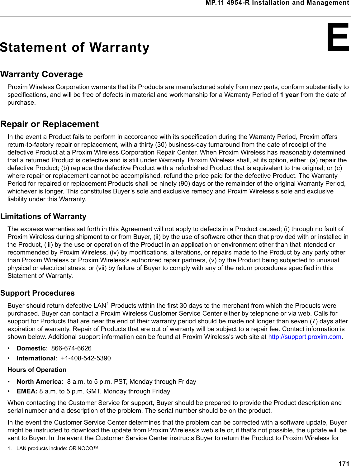 MP.11 4954-R Installation and Management171EStatement of WarrantyWarranty Coverage Proxim Wireless Corporation warrants that its Products are manufactured solely from new parts, conform substantially to specifications, and will be free of defects in material and workmanship for a Warranty Period of 1 year from the date of purchase. Repair or Replacement In the event a Product fails to perform in accordance with its specification during the Warranty Period, Proxim offers return-to-factory repair or replacement, with a thirty (30) business-day turnaround from the date of receipt of the defective Product at a Proxim Wireless Corporation Repair Center. When Proxim Wireless has reasonably determined that a returned Product is defective and is still under Warranty, Proxim Wireless shall, at its option, either: (a) repair the defective Product; (b) replace the defective Product with a refurbished Product that is equivalent to the original; or (c) where repair or replacement cannot be accomplished, refund the price paid for the defective Product. The Warranty Period for repaired or replacement Products shall be ninety (90) days or the remainder of the original Warranty Period, whichever is longer. This constitutes Buyer’s sole and exclusive remedy and Proxim Wireless’s sole and exclusive liability under this Warranty. Limitations of Warranty The express warranties set forth in this Agreement will not apply to defects in a Product caused; (i) through no fault of Proxim Wireless during shipment to or from Buyer, (ii) by the use of software other than that provided with or installed in the Product, (iii) by the use or operation of the Product in an application or environment other than that intended or recommended by Proxim Wireless, (iv) by modifications, alterations, or repairs made to the Product by any party other than Proxim Wireless or Proxim Wireless’s authorized repair partners, (v) by the Product being subjected to unusual physical or electrical stress, or (vii) by failure of Buyer to comply with any of the return procedures specified in this Statement of Warranty. Support Procedures Buyer should return defective LAN1 Products within the first 30 days to the merchant from which the Products were purchased. Buyer can contact a Proxim Wireless Customer Service Center either by telephone or via web. Calls for support for Products that are near the end of their warranty period should be made not longer than seven (7) days after expiration of warranty. Repair of Products that are out of warranty will be subject to a repair fee. Contact information is shown below. Additional support information can be found at Proxim Wireless’s web site at http://support.proxim.com. •Domestic:  866-674-6626•International:  +1-408-542-5390Hours of Operation•North America:  8 a.m. to 5 p.m. PST, Monday through Friday•EMEA: 8 a.m. to 5 p.m. GMT, Monday through FridayWhen contacting the Customer Service for support, Buyer should be prepared to provide the Product description and serial number and a description of the problem. The serial number should be on the product.In the event the Customer Service Center determines that the problem can be corrected with a software update, Buyer might be instructed to download the update from Proxim Wireless’s web site or, if that’s not possible, the update will be sent to Buyer. In the event the Customer Service Center instructs Buyer to return the Product to Proxim Wireless for 1. LAN products include: ORiNOCO™