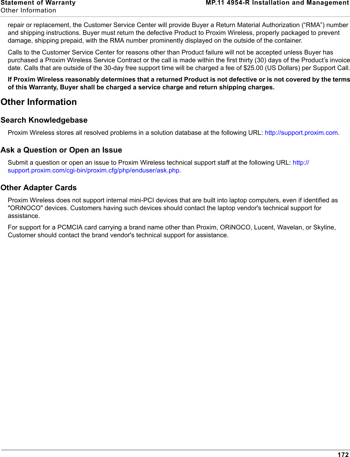 Statement of Warranty MP.11 4954-R Installation and ManagementOther Information172repair or replacement, the Customer Service Center will provide Buyer a Return Material Authorization (“RMA”) number and shipping instructions. Buyer must return the defective Product to Proxim Wireless, properly packaged to prevent damage, shipping prepaid, with the RMA number prominently displayed on the outside of the container. Calls to the Customer Service Center for reasons other than Product failure will not be accepted unless Buyer has purchased a Proxim Wireless Service Contract or the call is made within the first thirty (30) days of the Product’s invoice date. Calls that are outside of the 30-day free support time will be charged a fee of $25.00 (US Dollars) per Support Call. If Proxim Wireless reasonably determines that a returned Product is not defective or is not covered by the terms of this Warranty, Buyer shall be charged a service charge and return shipping charges. Other Information Search Knowledgebase Proxim Wireless stores all resolved problems in a solution database at the following URL: http://support.proxim.com. Ask a Question or Open an Issue Submit a question or open an issue to Proxim Wireless technical support staff at the following URL: http://support.proxim.com/cgi-bin/proxim.cfg/php/enduser/ask.php.Other Adapter CardsProxim Wireless does not support internal mini-PCI devices that are built into laptop computers, even if identified as &quot;ORiNOCO&quot; devices. Customers having such devices should contact the laptop vendor&apos;s technical support for assistance. For support for a PCMCIA card carrying a brand name other than Proxim, ORiNOCO, Lucent, Wavelan, or Skyline, Customer should contact the brand vendor&apos;s technical support for assistance.