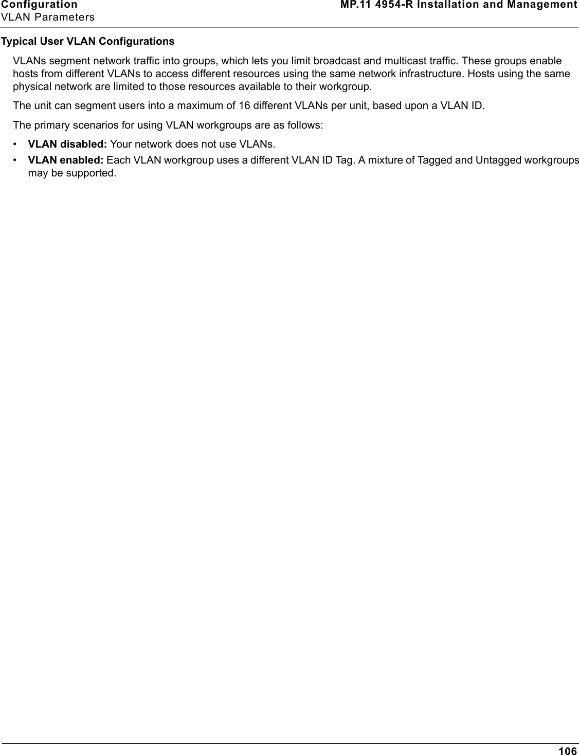 Configuration MP.11 4954-R Installation and ManagementVLAN Parameters106Typical User VLAN ConfigurationsVLANs segment network traffic into groups, which lets you limit broadcast and multicast traffic. These groups enable hosts from different VLANs to access different resources using the same network infrastructure. Hosts using the same physical network are limited to those resources available to their workgroup.The unit can segment users into a maximum of 16 different VLANs per unit, based upon a VLAN ID.The primary scenarios for using VLAN workgroups are as follows:•VLAN disabled: Your network does not use VLANs.•VLAN enabled: Each VLAN workgroup uses a different VLAN ID Tag. A mixture of Tagged and Untagged workgroups may be supported.