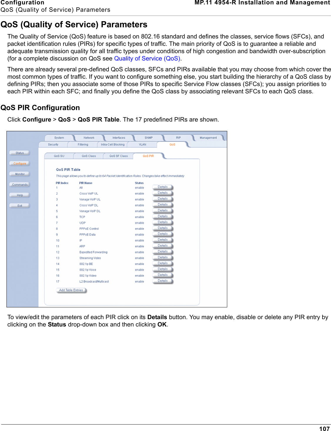 Configuration MP.11 4954-R Installation and ManagementQoS (Quality of Service) Parameters107QoS (Quality of Service) ParametersThe Quality of Service (QoS) feature is based on 802.16 standard and defines the classes, service flows (SFCs), and packet identification rules (PIRs) for specific types of traffic. The main priority of QoS is to guarantee a reliable and adequate transmission quality for all traffic types under conditions of high congestion and bandwidth over-subscription (for a complete discussion on QoS see Quality of Service (QoS).There are already several pre-defined QoS classes, SFCs and PIRs available that you may choose from which cover the most common types of traffic. If you want to configure something else, you start building the hierarchy of a QoS class by defining PIRs; then you associate some of those PIRs to specific Service Flow classes (SFCs); you assign priorities to each PIR within each SFC; and finally you define the QoS class by associating relevant SFCs to each QoS class.QoS PIR ConfigurationClick Configure &gt; QoS &gt; QoS PIR Table. The 17 predefined PIRs are shown.To view/edit the parameters of each PIR click on its Details button. You may enable, disable or delete any PIR entry by clicking on the Status drop-down box and then clicking OK.