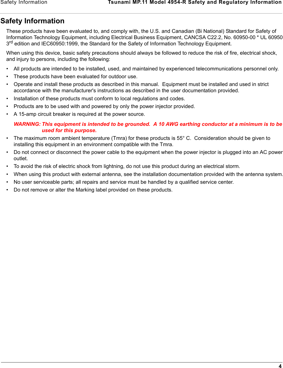 Safety Information  Tsunami MP.11 Model 4954-R Safety and Regulatory Information4Safety InformationThese products have been evaluated to, and comply with, the U.S. and Canadian (Bi National) Standard for Safety of Information Technology Equipment, including Electrical Business Equipment, CANCSA C22.2, No. 60950-00 * UL 60950 3rd edition and IEC60950:1999, the Standard for the Safety of Information Technology Equipment.When using this device, basic safety precautions should always be followed to reduce the risk of fire, electrical shock, and injury to persons, including the following:• All products are intended to be installed, used, and maintained by experienced telecommunications personnel only.• These products have been evaluated for outdoor use.• Operate and install these products as described in this manual.  Equipment must be installed and used in strict accordance with the manufacturer&apos;s instructions as described in the user documentation provided.• Installation of these products must conform to local regulations and codes.• Products are to be used with and powered by only the power injector provided.• A 15-amp circuit breaker is required at the power source.WARNING: This equipment is intended to be grounded.  A 10 AWG earthing conductor at a minimum is to be used for this purpose.• The maximum room ambient temperature (Tmra) for these products is 55° C.  Consideration should be given to installing this equipment in an environment compatible with the Tmra.• Do not connect or disconnect the power cable to the equipment when the power injector is plugged into an AC power outlet.• To avoid the risk of electric shock from lightning, do not use this product during an electrical storm.• When using this product with external antenna, see the installation documentation provided with the antenna system.• No user serviceable parts; all repairs and service must be handled by a qualified service center.• Do not remove or alter the Marking label provided on these products.