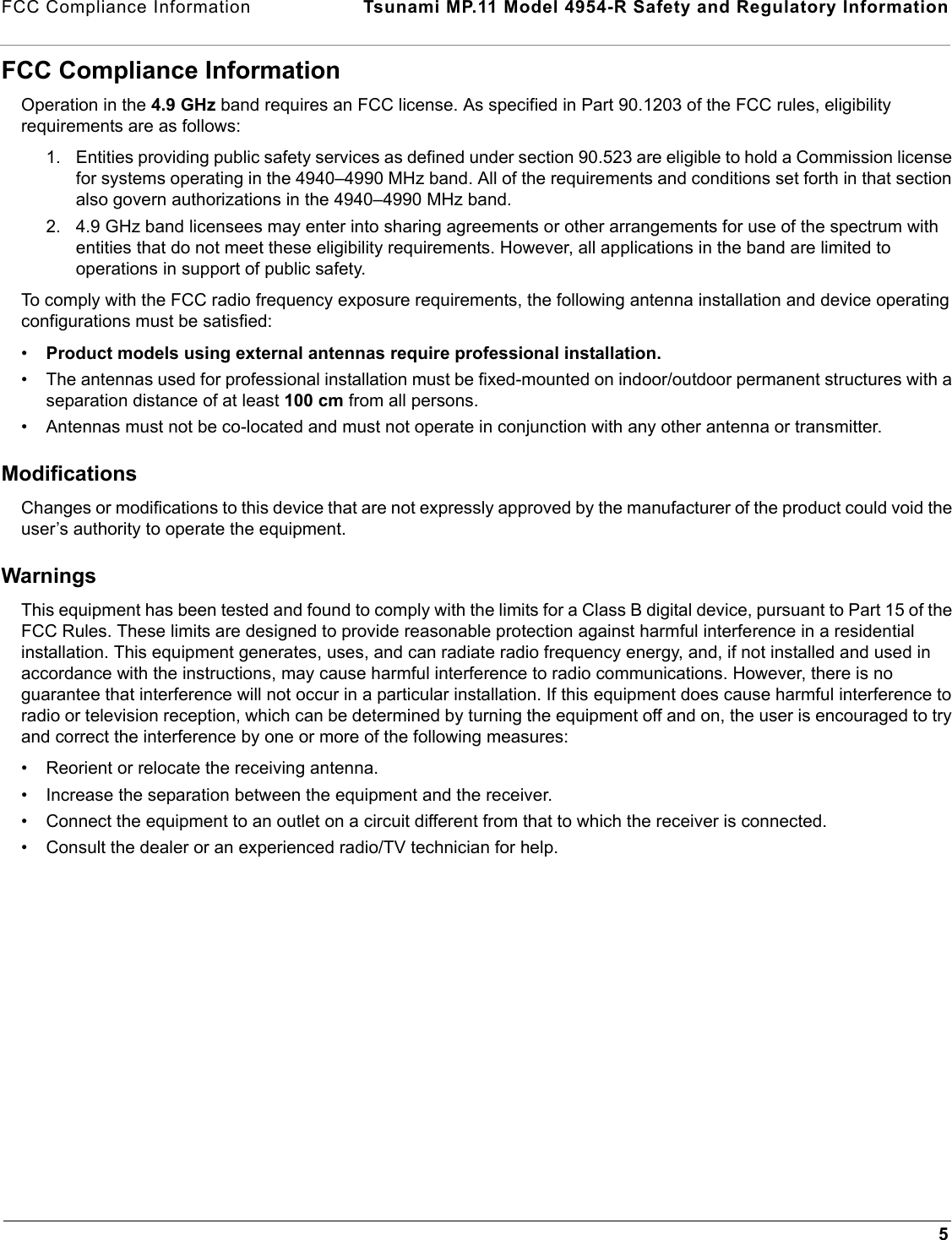 FCC Compliance Information  Tsunami MP.11 Model 4954-R Safety and Regulatory Information5FCC Compliance InformationOperation in the 4.9 GHz band requires an FCC license. As specified in Part 90.1203 of the FCC rules, eligibility requirements are as follows:1. Entities providing public safety services as defined under section 90.523 are eligible to hold a Commission license for systems operating in the 4940–4990 MHz band. All of the requirements and conditions set forth in that section also govern authorizations in the 4940–4990 MHz band. 2. 4.9 GHz band licensees may enter into sharing agreements or other arrangements for use of the spectrum with entities that do not meet these eligibility requirements. However, all applications in the band are limited to operations in support of public safety. To comply with the FCC radio frequency exposure requirements, the following antenna installation and device operating configurations must be satisfied:•Product models using external antennas require professional installation. • The antennas used for professional installation must be fixed-mounted on indoor/outdoor permanent structures with a separation distance of at least 100 cm from all persons.• Antennas must not be co-located and must not operate in conjunction with any other antenna or transmitter.ModificationsChanges or modifications to this device that are not expressly approved by the manufacturer of the product could void the user’s authority to operate the equipment.WarningsThis equipment has been tested and found to comply with the limits for a Class B digital device, pursuant to Part 15 of the FCC Rules. These limits are designed to provide reasonable protection against harmful interference in a residential installation. This equipment generates, uses, and can radiate radio frequency energy, and, if not installed and used in accordance with the instructions, may cause harmful interference to radio communications. However, there is no guarantee that interference will not occur in a particular installation. If this equipment does cause harmful interference to radio or television reception, which can be determined by turning the equipment off and on, the user is encouraged to try and correct the interference by one or more of the following measures: • Reorient or relocate the receiving antenna.• Increase the separation between the equipment and the receiver.• Connect the equipment to an outlet on a circuit different from that to which the receiver is connected.• Consult the dealer or an experienced radio/TV technician for help.