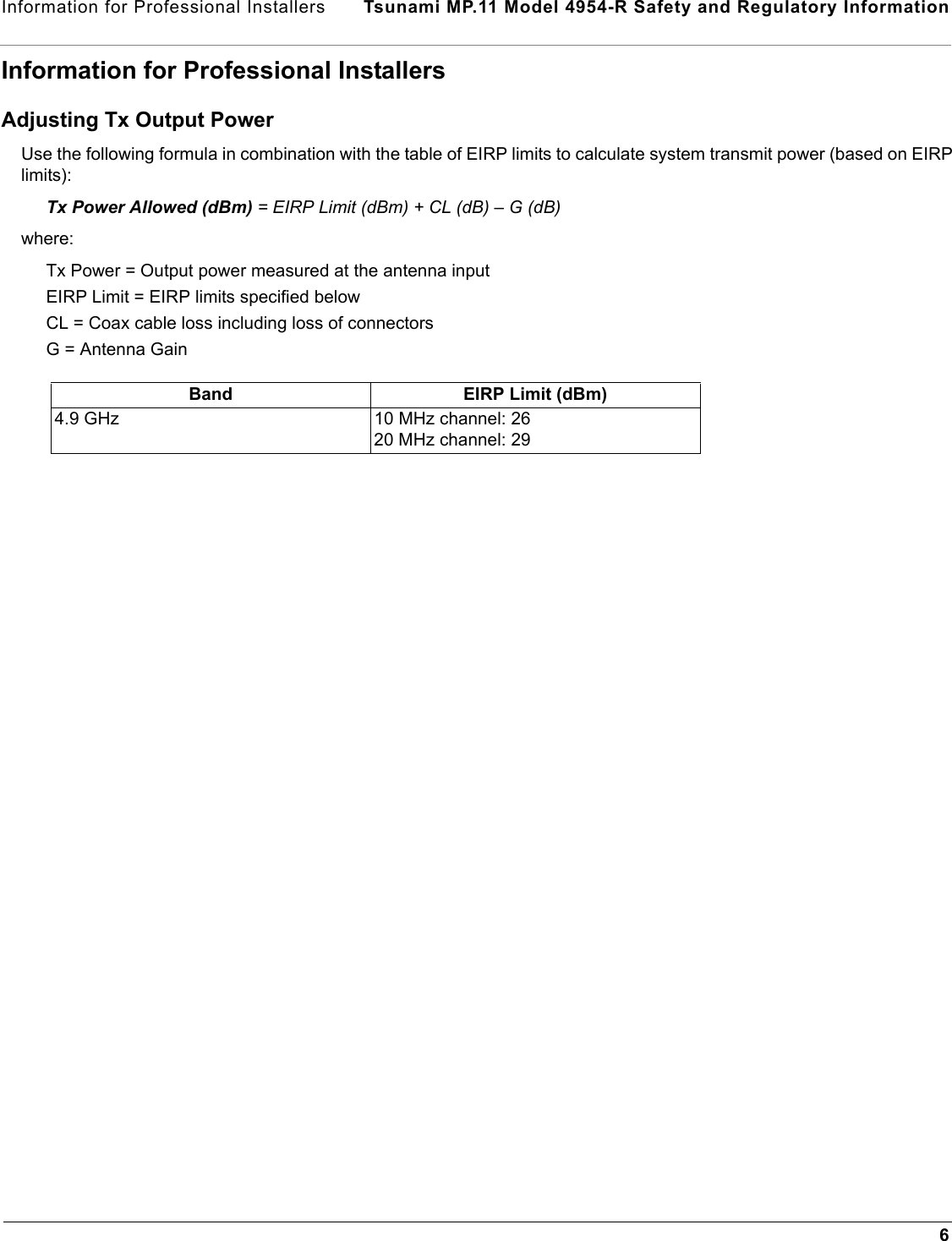 Information for Professional Installers  Tsunami MP.11 Model 4954-R Safety and Regulatory Information6Information for Professional InstallersAdjusting Tx Output PowerUse the following formula in combination with the table of EIRP limits to calculate system transmit power (based on EIRP limits):Tx Power Allowed (dBm) = EIRP Limit (dBm) + CL (dB) – G (dB) where: Tx Power = Output power measured at the antenna input EIRP Limit = EIRP limits specified belowCL = Coax cable loss including loss of connectors G = Antenna Gain Band EIRP Limit (dBm)4.9 GHz 10 MHz channel: 2620 MHz channel: 29