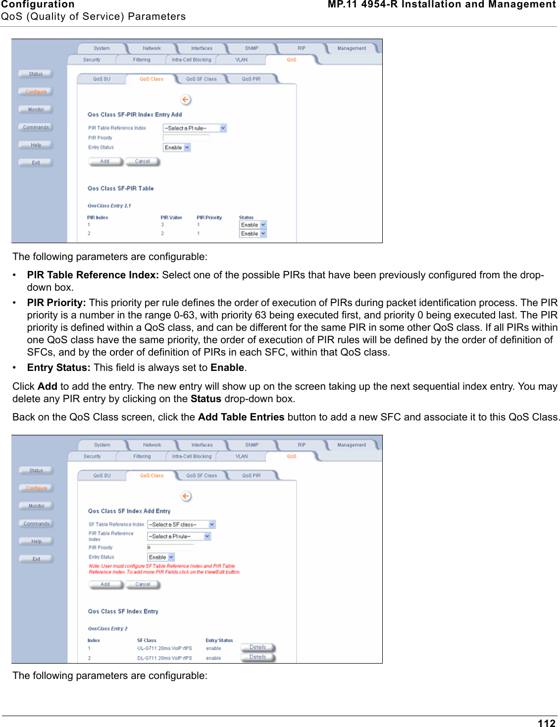 Configuration MP.11 4954-R Installation and ManagementQoS (Quality of Service) Parameters112The following parameters are configurable:•PIR Table Reference Index: Select one of the possible PIRs that have been previously configured from the drop-down box.•PIR Priority: This priority per rule defines the order of execution of PIRs during packet identification process. The PIR priority is a number in the range 0-63, with priority 63 being executed first, and priority 0 being executed last. The PIR priority is defined within a QoS class, and can be different for the same PIR in some other QoS class. If all PIRs within one QoS class have the same priority, the order of execution of PIR rules will be defined by the order of definition of SFCs, and by the order of definition of PIRs in each SFC, within that QoS class.•Entry Status: This field is always set to Enable.Click Add to add the entry. The new entry will show up on the screen taking up the next sequential index entry. You may delete any PIR entry by clicking on the Status drop-down box.Back on the QoS Class screen, click the Add Table Entries button to add a new SFC and associate it to this QoS Class.The following parameters are configurable: