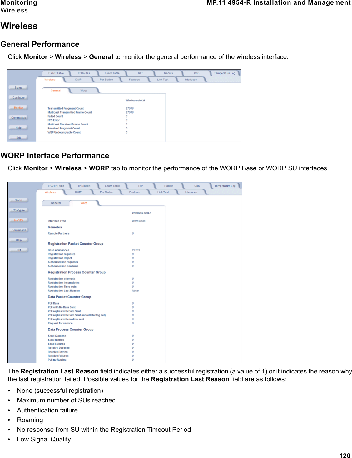 Monitoring MP.11 4954-R Installation and ManagementWireless120WirelessGeneral PerformanceClick Monitor &gt; Wireless &gt; General to monitor the general performance of the wireless interface.WORP Interface PerformanceClick Monitor &gt; Wireless &gt; WORP tab to monitor the performance of the WORP Base or WORP SU interfaces.The Registration Last Reason field indicates either a successful registration (a value of 1) or it indicates the reason why the last registration failed. Possible values for the Registration Last Reason field are as follows:• None (successful registration)• Maximum number of SUs reached• Authentication failure• Roaming• No response from SU within the Registration Timeout Period• Low Signal Quality