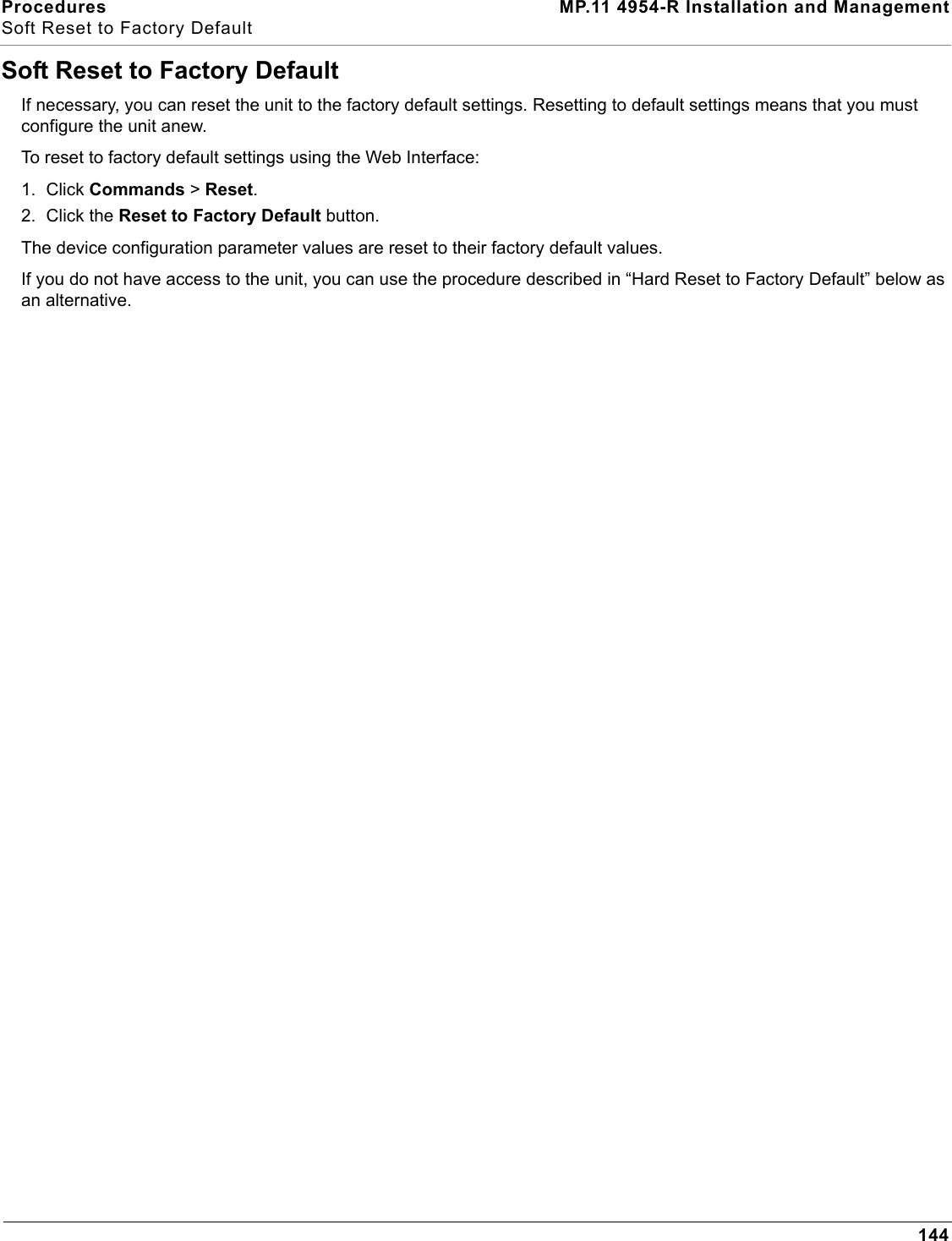 Procedures MP.11 4954-R Installation and ManagementSoft Reset to Factory Default144Soft Reset to Factory DefaultIf necessary, you can reset the unit to the factory default settings. Resetting to default settings means that you must configure the unit anew.To reset to factory default settings using the Web Interface:1. Click Commands &gt; Reset.2. Click the Reset to Factory Default button.The device configuration parameter values are reset to their factory default values.If you do not have access to the unit, you can use the procedure described in “Hard Reset to Factory Default” below as an alternative.