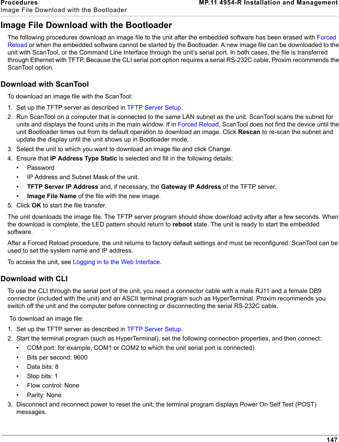 Procedures MP.11 4954-R Installation and ManagementImage File Download with the Bootloader147Image File Download with the BootloaderThe following procedures download an image file to the unit after the embedded software has been erased with Forced Reload or when the embedded software cannot be started by the Bootloader. A new image file can be downloaded to the unit with ScanTool, or the Command Line Interface through the unit’s serial port. In both cases, the file is transferred through Ethernet with TFTP. Because the CLI serial port option requires a serial RS-232C cable, Proxim recommends the ScanTool option.Download with ScanToolTo download an image file with the ScanTool:1. Set up the TFTP server as described in TFTP Server Setup.2. Run ScanTool on a computer that is connected to the same LAN subnet as the unit. ScanTool scans the subnet for units and displays the found units in the main window. If in Forced Reload, ScanTool does not find the device until the unit Bootloader times out from its default operation to download an image. Click Rescan to re-scan the subnet and update the display until the unit shows up in Bootloader mode.3. Select the unit to which you want to download an image file and click Change.4. Ensure that IP Address Type Static is selected and fill in the following details:• Password• IP Address and Subnet Mask of the unit.•TFTP Server IP Address and, if necessary, the Gateway IP Address of the TFTP server.•Image File Name of the file with the new image.5. Click OK to start the file transfer.The unit downloads the image file. The TFTP server program should show download activity after a few seconds. When the download is complete, the LED pattern should return to reboot state. The unit is ready to start the embedded software.After a Forced Reload procedure, the unit returns to factory default settings and must be reconfigured. ScanTool can be used to set the system name and IP address.To access the unit, see Logging in to the Web Interface.Download with CLITo use the CLI through the serial port of the unit, you need a connector cable with a male RJ11 and a female DB9 connector (included with the unit) and an ASCII terminal program such as HyperTerminal. Proxim recommends you switch off the unit and the computer before connecting or disconnecting the serial RS-232C cable.To download an image file:1. Set up the TFTP server as described in TFTP Server Setup. 2. Start the terminal program (such as HyperTerminal), set the following connection properties, and then connect:• COM port: for example, COM1 or COM2 to which the unit serial port is connected)• Bits per second: 9600• Data bits: 8• Stop bits: 1• Flow control: None• Parity: None3. Disconnect and reconnect power to reset the unit; the terminal program displays Power On Self Test (POST) messages.