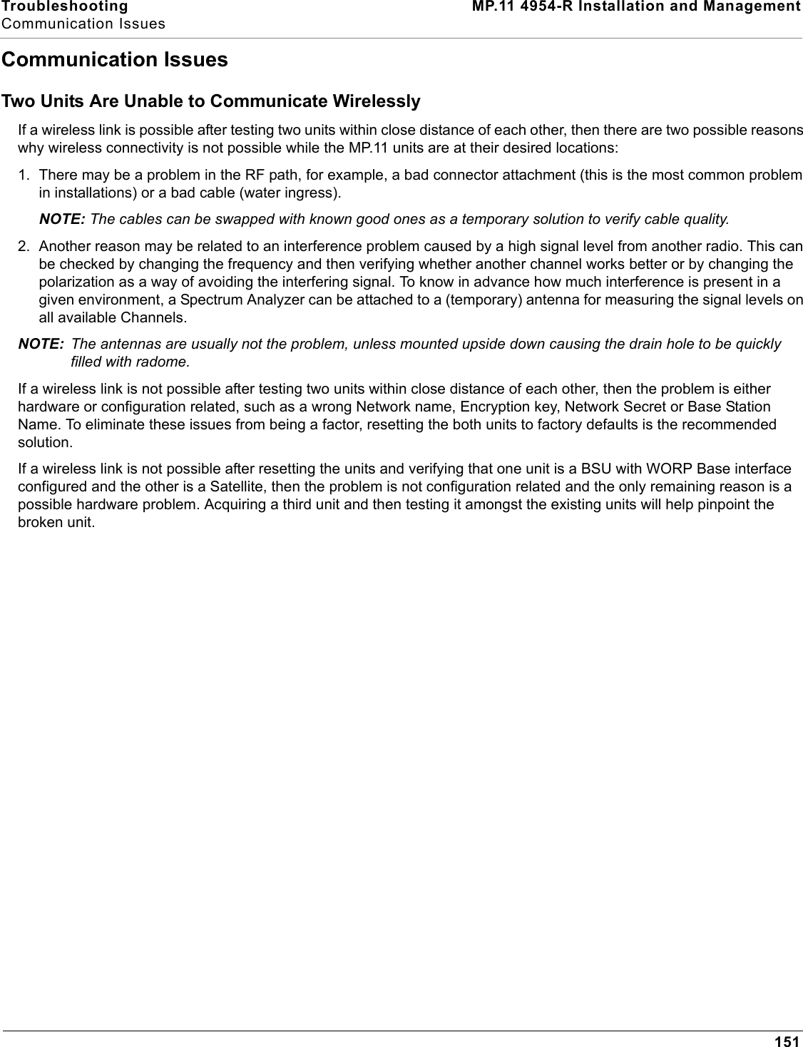 Troubleshooting MP.11 4954-R Installation and ManagementCommunication Issues151Communication IssuesTwo Units Are Unable to Communicate WirelesslyIf a wireless link is possible after testing two units within close distance of each other, then there are two possible reasons why wireless connectivity is not possible while the MP.11 units are at their desired locations:1. There may be a problem in the RF path, for example, a bad connector attachment (this is the most common problem in installations) or a bad cable (water ingress).NOTE: The cables can be swapped with known good ones as a temporary solution to verify cable quality.2. Another reason may be related to an interference problem caused by a high signal level from another radio. This can be checked by changing the frequency and then verifying whether another channel works better or by changing the polarization as a way of avoiding the interfering signal. To know in advance how much interference is present in a given environment, a Spectrum Analyzer can be attached to a (temporary) antenna for measuring the signal levels on all available Channels.NOTE: The antennas are usually not the problem, unless mounted upside down causing the drain hole to be quickly filled with radome.If a wireless link is not possible after testing two units within close distance of each other, then the problem is either hardware or configuration related, such as a wrong Network name, Encryption key, Network Secret or Base Station Name. To eliminate these issues from being a factor, resetting the both units to factory defaults is the recommended solution.If a wireless link is not possible after resetting the units and verifying that one unit is a BSU with WORP Base interface configured and the other is a Satellite, then the problem is not configuration related and the only remaining reason is a possible hardware problem. Acquiring a third unit and then testing it amongst the existing units will help pinpoint the broken unit.