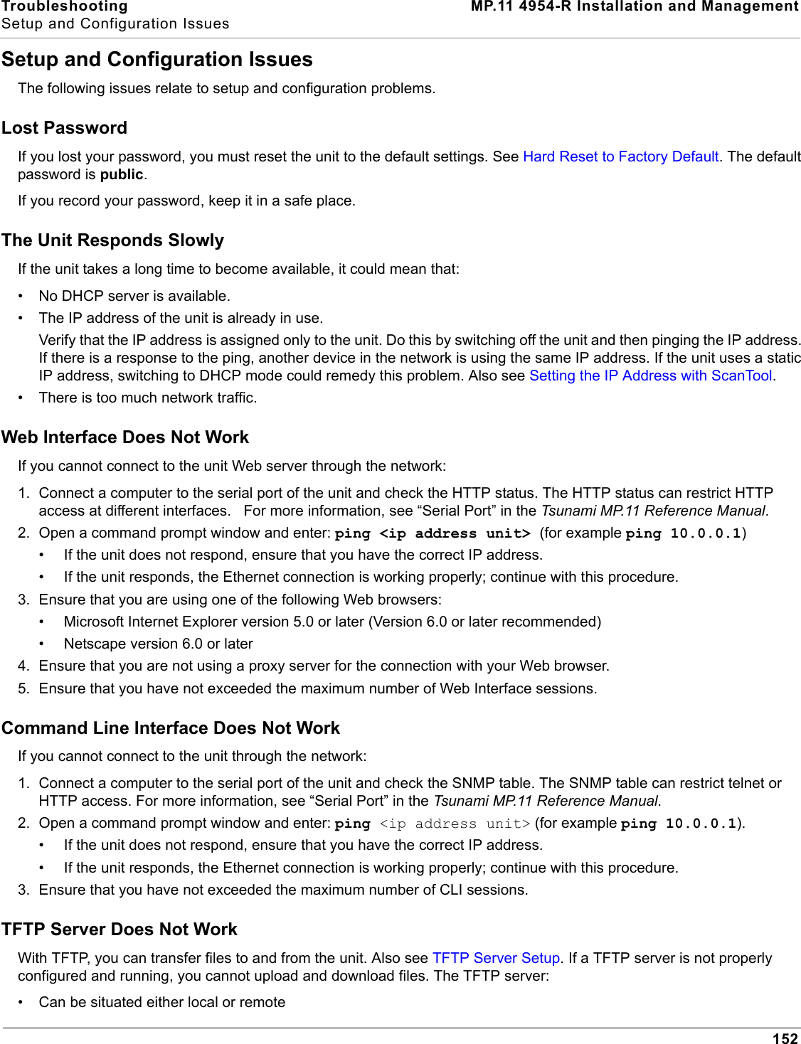 Troubleshooting MP.11 4954-R Installation and ManagementSetup and Configuration Issues152Setup and Configuration IssuesThe following issues relate to setup and configuration problems.Lost PasswordIf you lost your password, you must reset the unit to the default settings. See Hard Reset to Factory Default. The default password is public.If you record your password, keep it in a safe place.The Unit Responds SlowlyIf the unit takes a long time to become available, it could mean that:• No DHCP server is available.• The IP address of the unit is already in use.Verify that the IP address is assigned only to the unit. Do this by switching off the unit and then pinging the IP address. If there is a response to the ping, another device in the network is using the same IP address. If the unit uses a static IP address, switching to DHCP mode could remedy this problem. Also see Setting the IP Address with ScanTool.• There is too much network traffic.Web Interface Does Not WorkIf you cannot connect to the unit Web server through the network:1. Connect a computer to the serial port of the unit and check the HTTP status. The HTTP status can restrict HTTP access at different interfaces.   For more information, see “Serial Port” in the Tsunami MP.11 Reference Manual. 2. Open a command prompt window and enter: ping &lt;ip address unit&gt; (for example ping 10.0.0.1)• If the unit does not respond, ensure that you have the correct IP address.• If the unit responds, the Ethernet connection is working properly; continue with this procedure.3. Ensure that you are using one of the following Web browsers:• Microsoft Internet Explorer version 5.0 or later (Version 6.0 or later recommended)• Netscape version 6.0 or later4. Ensure that you are not using a proxy server for the connection with your Web browser.5. Ensure that you have not exceeded the maximum number of Web Interface sessions.Command Line Interface Does Not WorkIf you cannot connect to the unit through the network:1. Connect a computer to the serial port of the unit and check the SNMP table. The SNMP table can restrict telnet or HTTP access. For more information, see “Serial Port” in the Tsunami MP.11 Reference Manual. 2. Open a command prompt window and enter: ping &lt;ip address unit&gt; (for example ping 10.0.0.1).• If the unit does not respond, ensure that you have the correct IP address.• If the unit responds, the Ethernet connection is working properly; continue with this procedure.3. Ensure that you have not exceeded the maximum number of CLI sessions.TFTP Server Does Not WorkWith TFTP, you can transfer files to and from the unit. Also see TFTP Server Setup. If a TFTP server is not properly configured and running, you cannot upload and download files. The TFTP server:• Can be situated either local or remote