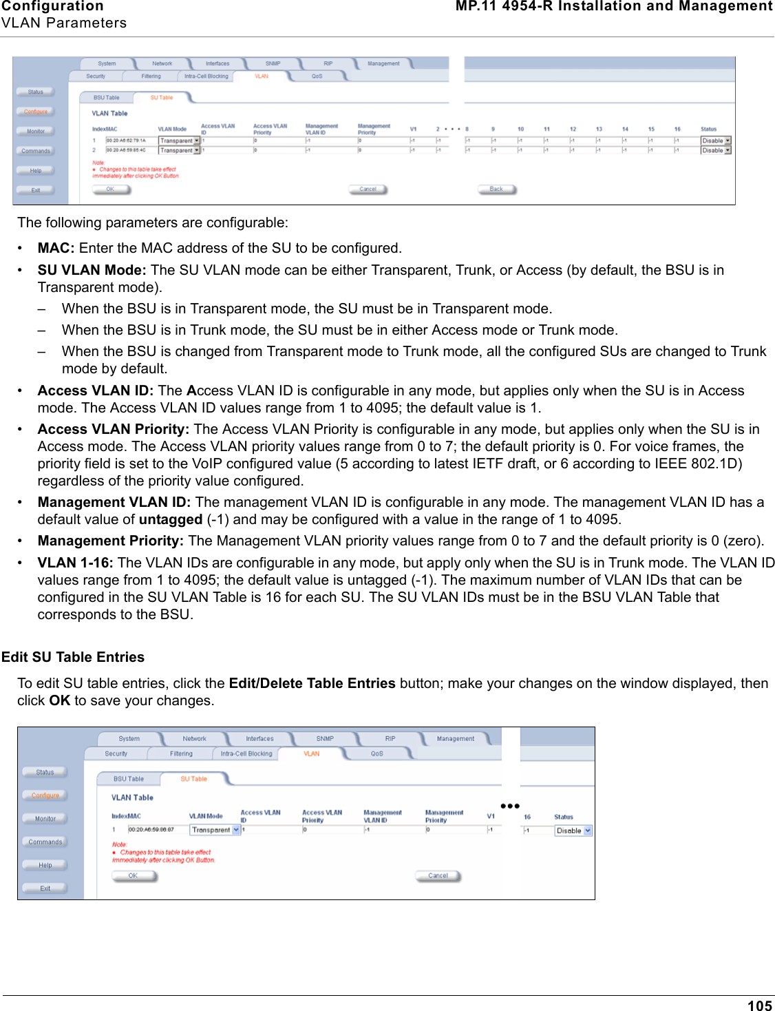 Configuration MP.11 4954-R Installation and ManagementVLAN Parameters105The following parameters are configurable:•MAC: Enter the MAC address of the SU to be configured.•SU VLAN Mode: The SU VLAN mode can be either Transparent, Trunk, or Access (by default, the BSU is in Transparent mode).– When the BSU is in Transparent mode, the SU must be in Transparent mode.– When the BSU is in Trunk mode, the SU must be in either Access mode or Trunk mode.– When the BSU is changed from Transparent mode to Trunk mode, all the configured SUs are changed to Trunk mode by default.•Access VLAN ID: The Access VLAN ID is configurable in any mode, but applies only when the SU is in Access mode. The Access VLAN ID values range from 1 to 4095; the default value is 1.•Access VLAN Priority: The Access VLAN Priority is configurable in any mode, but applies only when the SU is in Access mode. The Access VLAN priority values range from 0 to 7; the default priority is 0. For voice frames, the priority field is set to the VoIP configured value (5 according to latest IETF draft, or 6 according to IEEE 802.1D) regardless of the priority value configured.•Management VLAN ID: The management VLAN ID is configurable in any mode. The management VLAN ID has a default value of untagged (-1) and may be configured with a value in the range of 1 to 4095.•Management Priority: The Management VLAN priority values range from 0 to 7 and the default priority is 0 (zero).•VLAN 1-16: The VLAN IDs are configurable in any mode, but apply only when the SU is in Trunk mode. The VLAN ID values range from 1 to 4095; the default value is untagged (-1). The maximum number of VLAN IDs that can be configured in the SU VLAN Table is 16 for each SU. The SU VLAN IDs must be in the BSU VLAN Table that corresponds to the BSU.Edit SU Table EntriesTo edit SU table entries, click the Edit/Delete Table Entries button; make your changes on the window displayed, then click OK to save your changes.
