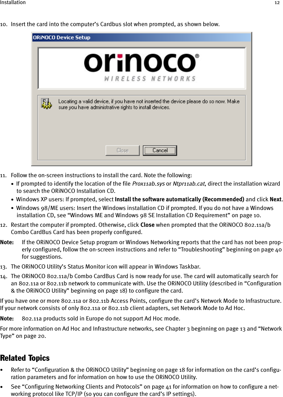 Installation 1210. Insert the card into the computer’s Cardbus slot when prompted, as shown below.11. Follow the on-screen instructions to install the card. Note the following:•  If prompted to identify the location of the file Prox11ab.sys or Ntpr11ab.cat, direct the installation wizard to search the ORiNOCO Installation CD.•  Windows XP users: If prompted, select Install the software automatically (Recommended) and click Next.•  Windows 98/ME users: Insert the Windows installation CD if prompted. If you do not have a Windows installation CD, see “Windows ME and Windows 98 SE Installation CD Requirement” on page 10.12. Restart the computer if prompted. Otherwise, click Close when prompted that the ORiNOCO 802.11a/b Combo CardBus Card has been properly configured.Note: If the ORiNOCO Device Setup program or Windows Networking reports that the card has not been prop-erly configured, follow the on-screen instructions and refer to “Troubleshooting” beginning on page 40 for suggestions.13. The ORiNOCO Utility’s Status Monitor icon will appear in Windows Taskbar.14. The ORiNOCO 802.11a/b Combo CardBus Card is now ready for use. The card will automatically search for an 802.11a or 802.11b network to communicate with. Use the ORiNOCO Utility (described in “Configuration &amp; the ORiNOCO Utility” beginning on page 18) to configure the card.If you have one or more 802.11a or 802.11b Access Points, configure the card’s Network Mode to Infrastructure. If your network consists of only 802.11a or 802.11b client adapters, set Network Mode to Ad Hoc.Note: 802.11a products sold in Europe do not support Ad Hoc mode.For more information on Ad Hoc and Infrastructure networks, see Chapter 3 beginning on page 13 and “Network Type” on page 20.Related Topics•Refer to “Configuration &amp; the ORiNOCO Utility” beginning on page 18 for information on the card’s configu-ration parameters and for information on how to use the ORiNOCO Utility.•See “Configuring Networking Clients and Protocols” on page 41 for information on how to configure a net-working protocol like TCP/IP (so you can configure the card’s IP settings).