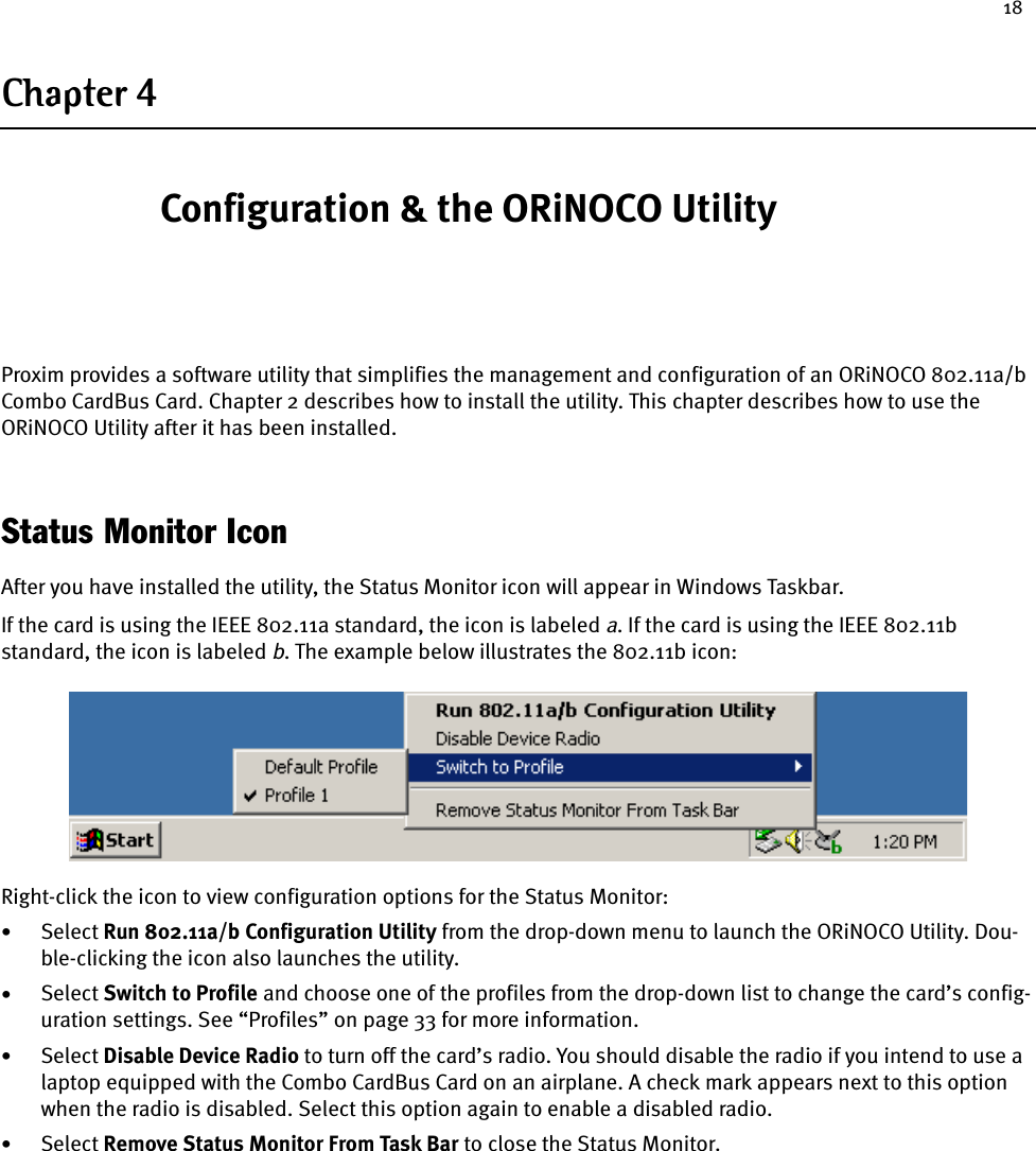 18Chapter 4 Configuration &amp; the ORiNOCO UtilityProxim provides a software utility that simplifies the management and configuration of an ORiNOCO 802.11a/b Combo CardBus Card. Chapter 2 describes how to install the utility. This chapter describes how to use the ORiNOCO Utility after it has been installed.Status Monitor IconAfter you have installed the utility, the Status Monitor icon will appear in Windows Taskbar.If the card is using the IEEE 802.11a standard, the icon is labeled a. If the card is using the IEEE 802.11b standard, the icon is labeled b. The example below illustrates the 802.11b icon:Right-click the icon to view configuration options for the Status Monitor:•Select Run 802.11a/b Configuration Utility from the drop-down menu to launch the ORiNOCO Utility. Dou-ble-clicking the icon also launches the utility.•Select Switch to Profile and choose one of the profiles from the drop-down list to change the card’s config-uration settings. See “Profiles” on page 33 for more information.•Select Disable Device Radio to turn off the card’s radio. You should disable the radio if you intend to use a laptop equipped with the Combo CardBus Card on an airplane. A check mark appears next to this option when the radio is disabled. Select this option again to enable a disabled radio.•Select Remove Status Monitor From Task Bar to close the Status Monitor.