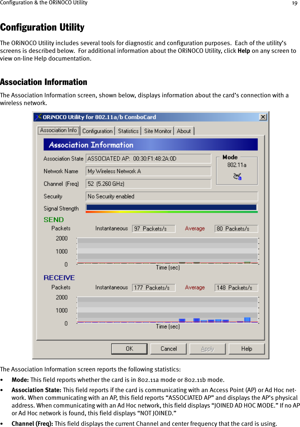 Configuration &amp; the ORiNOCO Utility 19Configuration UtilityThe ORiNOCO Utility includes several tools for diagnostic and configuration purposes.  Each of the utility’s screens is described below.  For additional information about the ORiNOCO Utility, click Help on any screen to view on-line Help documentation.Association InformationThe Association Information screen, shown below, displays information about the card’s connection with a wireless network.The Association Information screen reports the following statistics:•Mode: This field reports whether the card is in 802.11a mode or 802.11b mode.•Association State: This field reports if the card is communicating with an Access Point (AP) or Ad Hoc net-work. When communicating with an AP, this field reports “ASSOCIATED AP” and displays the AP’s physical address. When communicating with an Ad Hoc network, this field displays “JOINED AD HOC MODE.” If no AP or Ad Hoc network is found, this field displays “NOT JOINED.”•Channel (Freq): This field displays the current Channel and center frequency that the card is using. 