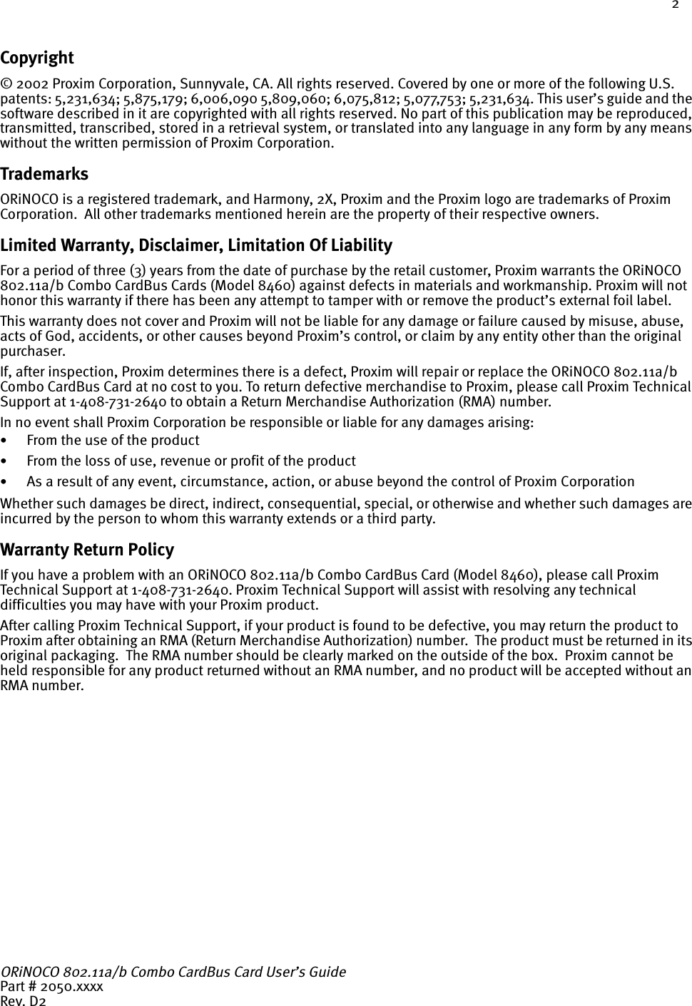 2Copyright© 2002 Proxim Corporation, Sunnyvale, CA. All rights reserved. Covered by one or more of the following U.S. patents: 5,231,634; 5,875,179; 6,006,090 5,809,060; 6,075,812; 5,077,753; 5,231,634. This user’s guide and the software described in it are copyrighted with all rights reserved. No part of this publication may be reproduced, transmitted, transcribed, stored in a retrieval system, or translated into any language in any form by any means without the written permission of Proxim Corporation.TrademarksORiNOCO is a registered trademark, and Harmony, 2X, Proxim and the Proxim logo are trademarks of Proxim Corporation.  All other trademarks mentioned herein are the property of their respective owners.Limited Warranty, Disclaimer, Limitation Of LiabilityFor a period of three (3) years from the date of purchase by the retail customer, Proxim warrants the ORiNOCO 802.11a/b Combo CardBus Cards (Model 8460) against defects in materials and workmanship. Proxim will not honor this warranty if there has been any attempt to tamper with or remove the product’s external foil label.This warranty does not cover and Proxim will not be liable for any damage or failure caused by misuse, abuse, acts of God, accidents, or other causes beyond Proxim’s control, or claim by any entity other than the original purchaser.If, after inspection, Proxim determines there is a defect, Proxim will repair or replace the ORiNOCO 802.11a/b Combo CardBus Card at no cost to you. To return defective merchandise to Proxim, please call Proxim Technical Support at 1-408-731-2640 to obtain a Return Merchandise Authorization (RMA) number.In no event shall Proxim Corporation be responsible or liable for any damages arising: •From the use of the product•From the loss of use, revenue or profit of the product•As a result of any event, circumstance, action, or abuse beyond the control of Proxim CorporationWhether such damages be direct, indirect, consequential, special, or otherwise and whether such damages are incurred by the person to whom this warranty extends or a third party.Warranty Return PolicyIf you have a problem with an ORiNOCO 802.11a/b Combo CardBus Card (Model 8460), please call Proxim Technical Support at 1-408-731-2640. Proxim Technical Support will assist with resolving any technical difficulties you may have with your Proxim product.After calling Proxim Technical Support, if your product is found to be defective, you may return the product to Proxim after obtaining an RMA (Return Merchandise Authorization) number.  The product must be returned in its original packaging.  The RMA number should be clearly marked on the outside of the box.  Proxim cannot be held responsible for any product returned without an RMA number, and no product will be accepted without an RMA number. ORiNOCO 802.11a/b Combo CardBus Card User’s GuidePart # 2050.xxxxRev. D2