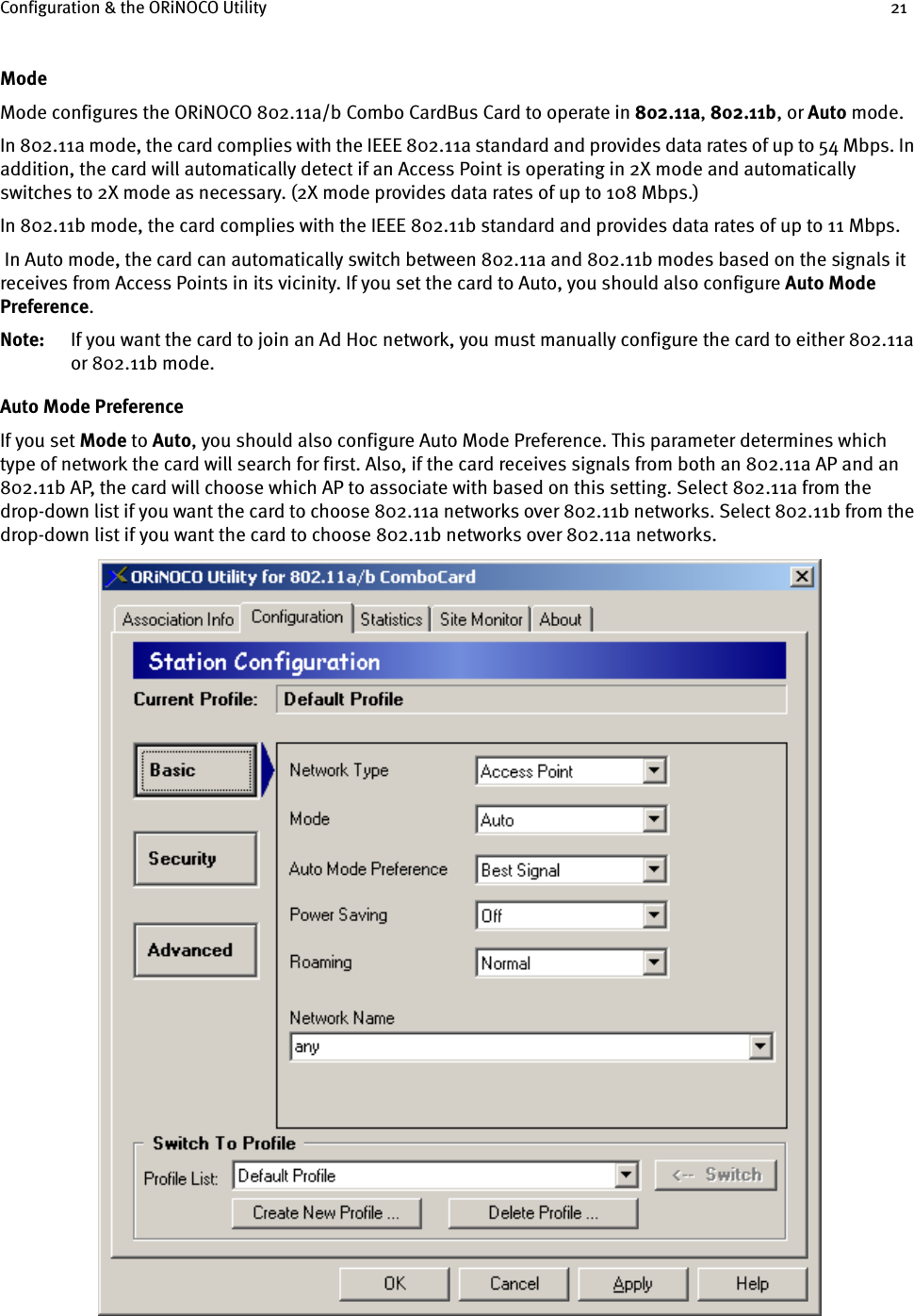 Configuration &amp; the ORiNOCO Utility 21ModeMode configures the ORiNOCO 802.11a/b Combo CardBus Card to operate in 802.11a, 802.11b, or Auto mode. In 802.11a mode, the card complies with the IEEE 802.11a standard and provides data rates of up to 54 Mbps. In addition, the card will automatically detect if an Access Point is operating in 2X mode and automatically switches to 2X mode as necessary. (2X mode provides data rates of up to 108 Mbps.)In 802.11b mode, the card complies with the IEEE 802.11b standard and provides data rates of up to 11 Mbps. In Auto mode, the card can automatically switch between 802.11a and 802.11b modes based on the signals it receives from Access Points in its vicinity. If you set the card to Auto, you should also configure Auto Mode Preference.Note: If you want the card to join an Ad Hoc network, you must manually configure the card to either 802.11a or 802.11b mode.Auto Mode PreferenceIf you set Mode to Auto, you should also configure Auto Mode Preference. This parameter determines which type of network the card will search for first. Also, if the card receives signals from both an 802.11a AP and an 802.11b AP, the card will choose which AP to associate with based on this setting. Select 802.11a from the drop-down list if you want the card to choose 802.11a networks over 802.11b networks. Select 802.11b from the drop-down list if you want the card to choose 802.11b networks over 802.11a networks.