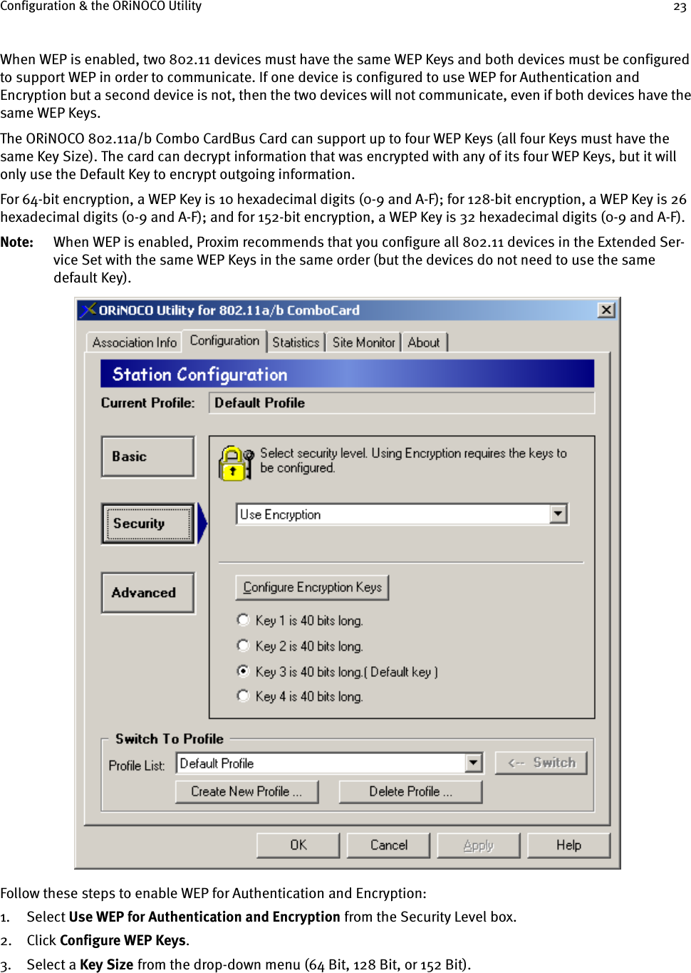 Configuration &amp; the ORiNOCO Utility 23When WEP is enabled, two 802.11 devices must have the same WEP Keys and both devices must be configured to support WEP in order to communicate. If one device is configured to use WEP for Authentication and Encryption but a second device is not, then the two devices will not communicate, even if both devices have the same WEP Keys.The ORiNOCO 802.11a/b Combo CardBus Card can support up to four WEP Keys (all four Keys must have the same Key Size). The card can decrypt information that was encrypted with any of its four WEP Keys, but it will only use the Default Key to encrypt outgoing information.For 64-bit encryption, a WEP Key is 10 hexadecimal digits (0-9 and A-F); for 128-bit encryption, a WEP Key is 26 hexadecimal digits (0-9 and A-F); and for 152-bit encryption, a WEP Key is 32 hexadecimal digits (0-9 and A-F).Note: When WEP is enabled, Proxim recommends that you configure all 802.11 devices in the Extended Ser-vice Set with the same WEP Keys in the same order (but the devices do not need to use the same default Key).Follow these steps to enable WEP for Authentication and Encryption:1. Select Use WEP for Authentication and Encryption from the Security Level box.2. Click Configure WEP Keys.3. Select a Key Size    from the drop-down menu (64 Bit, 128 Bit, or 152 Bit).