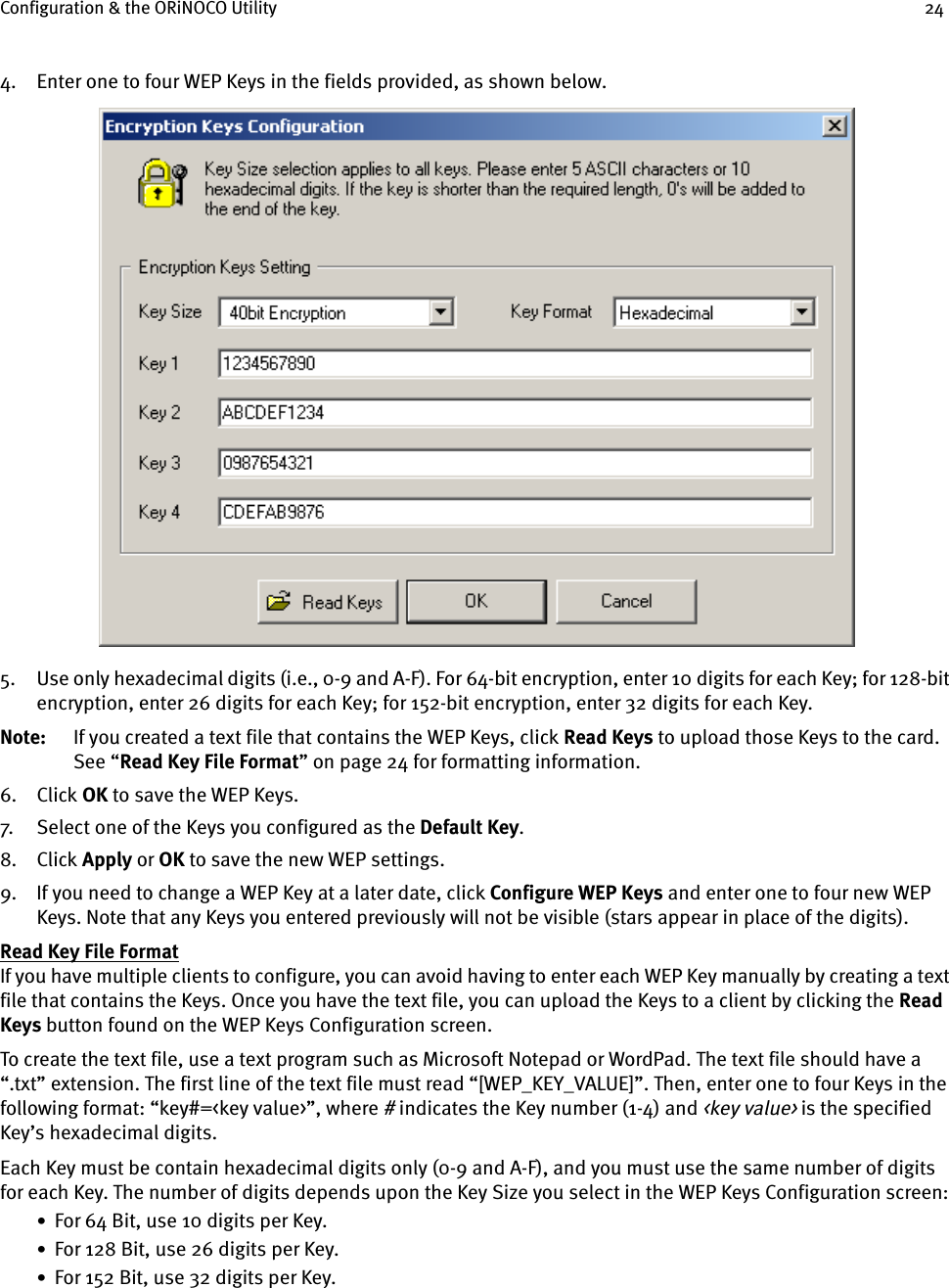 Configuration &amp; the ORiNOCO Utility 244. Enter one to four WEP Keys in the fields provided, as shown below.5. Use only hexadecimal digits (i.e., 0-9 and A-F). For 64-bit encryption, enter 10 digits for each Key; for 128-bit encryption, enter 26 digits for each Key; for 152-bit encryption, enter 32 digits for each Key.Note: If you created a text file that contains the WEP Keys, click Read Keys to upload those Keys to the card. See “Read Key File Format” on page 24 for formatting information.6. Click OK to save the WEP Keys.7. Select one of the Keys you configured as the Default Key.8. Click Apply or OK to save the new WEP settings.9. If you need to change a WEP Key at a later date, click Configure WEP Keys and enter one to four new WEP Keys. Note that any Keys you entered previously will not be visible (stars appear in place of the digits).Read Key File FormatIf you have multiple clients to configure, you can avoid having to enter each WEP Key manually by creating a text file that contains the Keys. Once you have the text file, you can upload the Keys to a client by clicking the Read Keys button found on the WEP Keys Configuration screen.To create the text file, use a text program such as Microsoft Notepad or WordPad. The text file should have a “.txt” extension. The first line of the text file must read “[WEP_KEY_VALUE]”. Then, enter one to four Keys in the following format: “key#=&lt;key value&gt;”, where # indicates the Key number (1-4) and &lt;key value&gt; is the specified Key’s hexadecimal digits. Each Key must be contain hexadecimal digits only (0-9 and A-F), and you must use the same number of digits for each Key. The number of digits depends upon the Key Size you select in the WEP Keys Configuration screen:•  For 64 Bit, use 10 digits per Key.•  For 128 Bit, use 26 digits per Key.•  For 152 Bit, use 32 digits per Key.