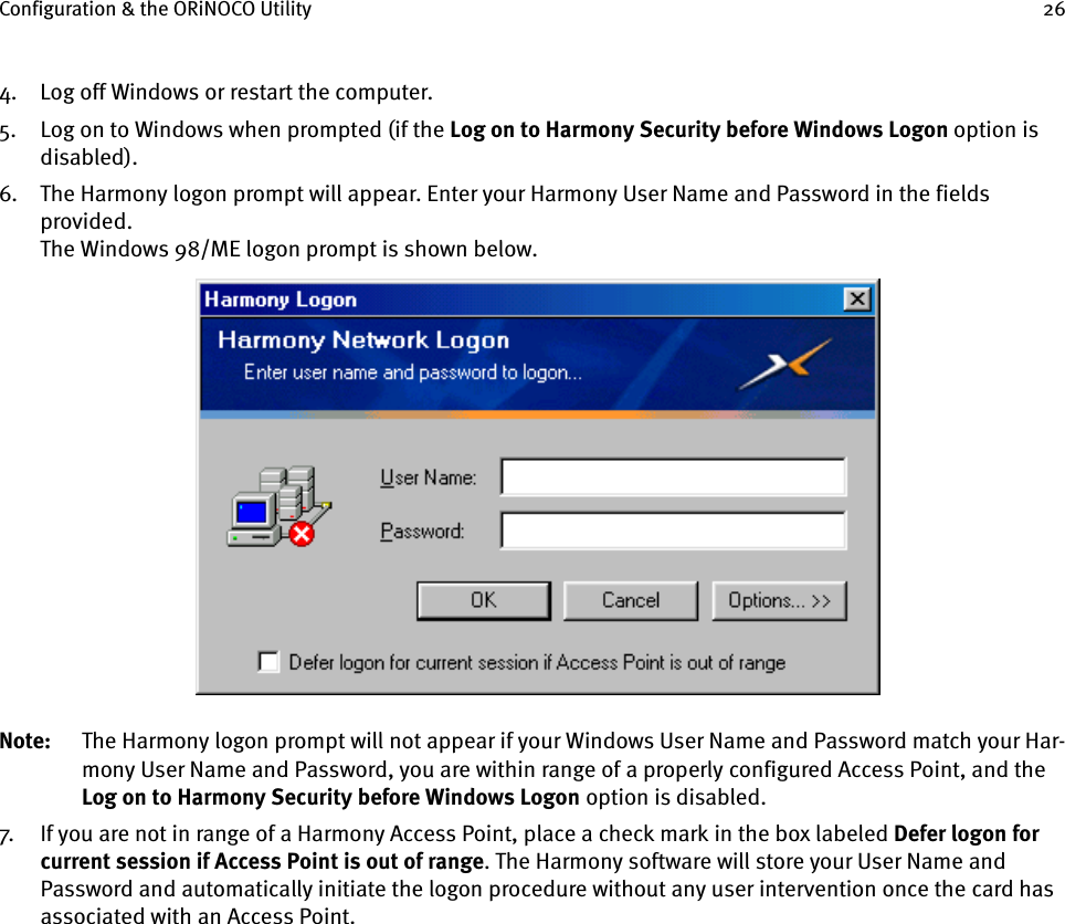 Configuration &amp; the ORiNOCO Utility 264. Log off Windows or restart the computer.5. Log on to Windows when prompted (if the Log on to Harmony Security before Windows Logon option is disabled).6. The Harmony logon prompt will appear. Enter your Harmony User Name and Password in the fields provided.The Windows 98/ME logon prompt is shown below.Note: The Harmony logon prompt will not appear if your Windows User Name and Password match your Har-mony User Name and Password, you are within range of a properly configured Access Point, and the Log on to Harmony Security before Windows Logon option is disabled.7. If you are not in range of a Harmony Access Point, place a check mark in the box labeled Defer logon for current session if Access Point is out of range. The Harmony software will store your User Name and Password and automatically initiate the logon procedure without any user intervention once the card has associated with an Access Point.