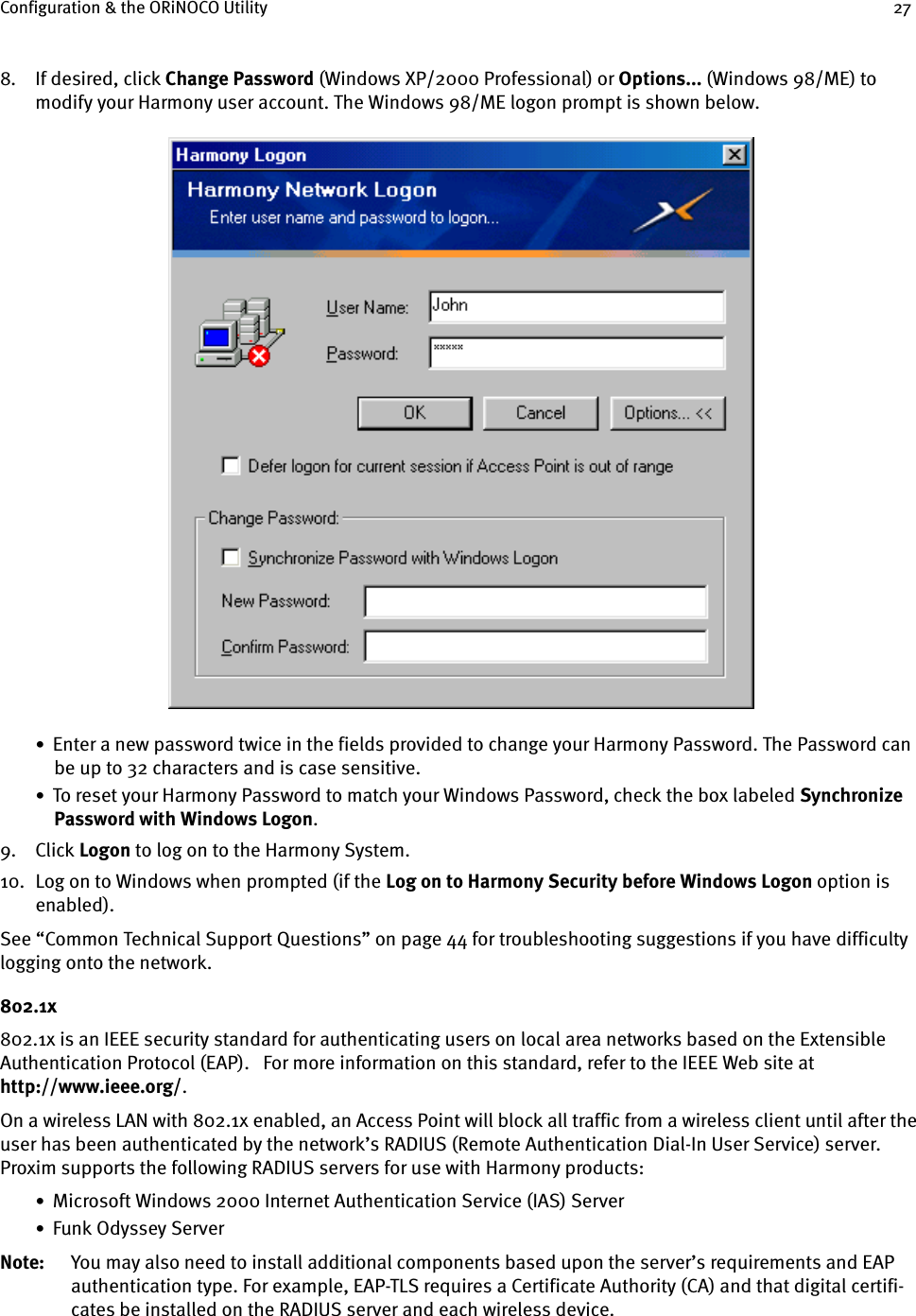 Configuration &amp; the ORiNOCO Utility 278. If desired, click Change Password (Windows XP/2000 Professional) or Options... (Windows 98/ME) to modify your Harmony user account. The Windows 98/ME logon prompt is shown below.•  Enter a new password twice in the fields provided to change your Harmony Password. The Password can be up to 32 characters and is case sensitive.•  To reset your Harmony Password to match your Windows Password, check the box labeled Synchronize Password with Windows Logon.9. Click Logon to log on to the Harmony System.10. Log on to Windows when prompted (if the Log on to Harmony Security before Windows Logon option is enabled).See “Common Technical Support Questions” on page 44 for troubleshooting suggestions if you have difficulty logging onto the network.802.1x802.1x is an IEEE security standard for authenticating users on local area networks based on the Extensible Authentication Protocol (EAP).   For more information on this standard, refer to the IEEE Web site at http://www.ieee.org/.On a wireless LAN with 802.1x enabled, an Access Point will block all traffic from a wireless client until after the user has been authenticated by the network’s RADIUS (Remote Authentication Dial-In User Service) server. Proxim supports the following RADIUS servers for use with Harmony products:•  Microsoft Windows 2000 Internet Authentication Service (IAS) Server•  Funk Odyssey ServerNote: You may also need to install additional components based upon the server’s requirements and EAP authentication type. For example, EAP-TLS requires a Certificate Authority (CA) and that digital certifi-cates be installed on the RADIUS server and each wireless device.