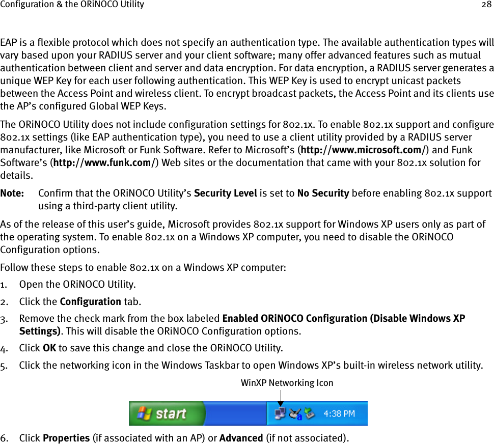 Configuration &amp; the ORiNOCO Utility 28EAP is a flexible protocol which does not specify an authentication type. The available authentication types will vary based upon your RADIUS server and your client software; many offer advanced features such as mutual authentication between client and server and data encryption. For data encryption, a RADIUS server generates a unique WEP Key for each user following authentication. This WEP Key is used to encrypt unicast packets between the Access Point and wireless client. To encrypt broadcast packets, the Access Point and its clients use the AP’s configured Global WEP Keys.The ORiNOCO Utility does not include configuration settings for 802.1x. To enable 802.1x support and configure 802.1x settings (like EAP authentication type), you need to use a client utility provided by a RADIUS server manufacturer, like Microsoft or Funk Software. Refer to Microsoft’s (http://www.microsoft.com/) and Funk Software’s (http://www.funk.com/) Web sites or the documentation that came with your 802.1x solution for details.Note: Confirm that the ORiNOCO Utility’s Security Level is set to No Security before enabling 802.1x support using a third-party client utility.As of the release of this user’s guide, Microsoft provides 802.1x support for Windows XP users only as part of the operating system. To enable 802.1x on a Windows XP computer, you need to disable the ORiNOCO Configuration options.Follow these steps to enable 802.1x on a Windows XP computer:1. Open the ORiNOCO Utility.2. Click the Configuration tab.3. Remove the check mark from the box labeled Enabled ORiNOCO Configuration (Disable Windows XP Settings). This will disable the ORiNOCO Configuration options.4. Click OK to save this change and close the ORiNOCO Utility.5. Click the networking icon in the Windows Taskbar to open Windows XP’s built-in wireless network utility.6. Click Properties (if associated with an AP) or Advanced (if not associated).WinXP Networking Icon