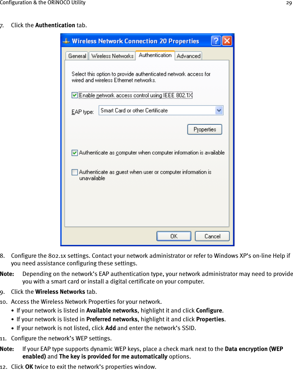 Configuration &amp; the ORiNOCO Utility 297. Cl ick  th e  Authentication tab.8. Configure the 802.1x settings. Contact your network administrator or refer to Windows XP’s on-line Help if you need assistance configuring these settings. Note: Depending on the network’s EAP authentication type, your network administrator may need to provide you with a smart card or install a digital certificate on your computer.9. Click the Wireless Networks tab.10. Access the Wireless Network Properties for your network.•  If your network is listed in Available networks, highlight it and click Configure.•  If your network is listed in Preferred networks, highlight it and click Properties.•  If your network is not listed, click Add and enter the network’s SSID.11. Configure the network’s WEP settings.Note: If your EAP type supports dynamic WEP keys, place a check mark next to the Data encryption (WEP enabled) and The key is provided for me automatically options.12. Click OK twice to exit the network’s properties window.