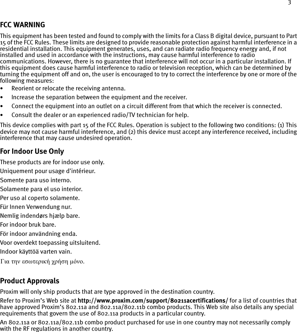 3FCC WARNINGThis equipment has been tested and found to comply with the limits for a Class B digital device, pursuant to Part 15 of the FCC Rules. These limits are designed to provide reasonable protection against harmful interference in a residential installation. This equipment generates, uses, and can radiate radio frequency energy and, if not installed and used in accordance with the instructions, may cause harmful interference to radio communications. However, there is no guarantee that interference will not occur in a particular installation. If this equipment does cause harmful interference to radio or television reception, which can be determined by turning the equipment off and on, the user is encouraged to try to correct the interference by one or more of the following measures:•Reorient or relocate the receiving antenna.•Increase the separation between the equipment and the receiver.•Connect the equipment into an outlet on a circuit different from that which the receiver is connected.•Consult the dealer or an experienced radio/TV technician for help.This device complies with part 15 of the FCC Rules. Operation is subject to the following two conditions: (1) This device may not cause harmful interference, and (2) this device must accept any interference received, including interference that may cause undesired operation.For Indoor Use OnlyThese products are for indoor use only.Uniquement pour usage d&apos;intérieur.Somente para uso interno.Solamente para el uso interior.Per uso al coperto solamente.Für Innen Verwendung nur.Nemlig indendørs hjælp bare.For indoor bruk bare.För indoor användning enda.Voor overdekt toepassing uitsluitend.Indoor käyttöä varten vain. Product ApprovalsProxim will only ship products that are type approved in the destination country. Refer to Proxim’s Web site at http://www.proxim.com/support/80211acertifications/ for a list of countries that have approved Proxim’s 802.11a and 802.11a/802.11b combo products. This Web site also details any special requirements that govern the use of 802.11a products in a particular country. An 802.11a or 802.11a/802.11b combo product purchased for use in one country may not necessarily comply with the RF regulations in another country.Για την εσωτερική χρήση µόνο. 
